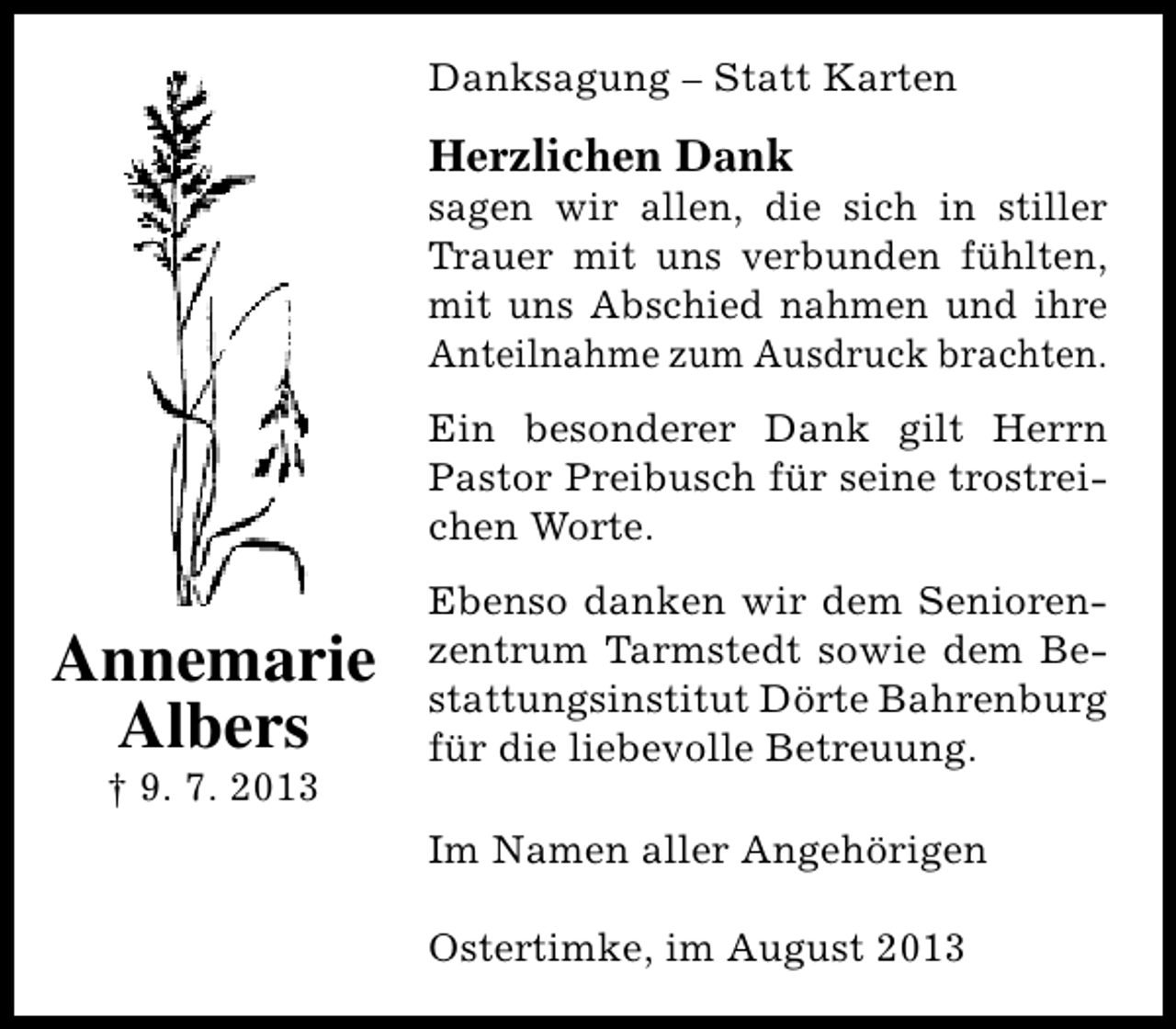 <p>Danksagung – Statt Karten</p><p>Herzlichen Dank</p><p>sagen wir allen, die sich in stiller<br />Trauer mit uns verbunden fühlten,<br />mit uns Abschied nahmen und ihre<br />Anteilnahme zum Ausdruck brachten.<br />Ein besonderer Dank gilt Herrn<br />Pastor Preibusch für seine trostreichen Worte.</p><p>Annemarie<br />Albers<br />† 9. 7. 2013</p><p>Ebenso danken wir dem Seniorenzentrum Tarmstedt sowie dem Bestattungsinstitut Dörte Bahrenburg<br />für die liebevolle Betreuung.<br />Im Namen aller Angehörigen<br />Ostertimke, im August 2013</p>