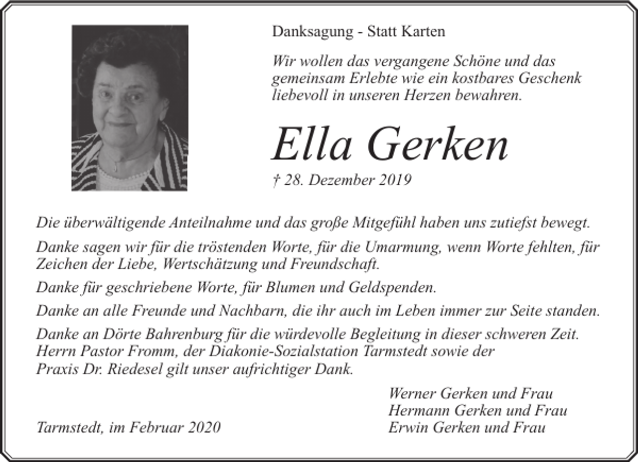 <p>Danksagung - Statt Karten<br />Wir wollen das vergangene Schöne und das<br />gemeinsam Erlebte wie ein kostbares Geschenk<br />liebevoll in unseren Herzen bewahren.</p><p>Ella Gerken<br />† 28. Dezember 2019</p><p>Die überwältigende Anteilnahme und das große Mitgefühl haben uns zutiefst bewegt.<br />Danke sagen wir für die tröstenden Worte, für die Umarmung, wenn Worte fehlten, für<br />Zeichen der Liebe, Wertschätzung und Freundschaft.<br />Danke für geschriebene Worte, für Blumen und Geldspenden.<br />Danke an alle Freunde und Nachbarn, die ihr auch im Leben immer zur Seite standen.<br />Danke an Dörte Bahrenburg für die würdevolle Begleitung in dieser schweren Zeit.<br />Herrn Pastor Fromm, der Diakonie-Sozialstation Tarmstedt sowie der<br />Praxis Dr. Riedesel gilt unser aufrichtiger Dank.<br />Tarmstedt, im Februar 2020</p><p>Werner Gerken und Frau<br />Hermann Gerken und Frau<br />Erwin Gerken und Frau</p>