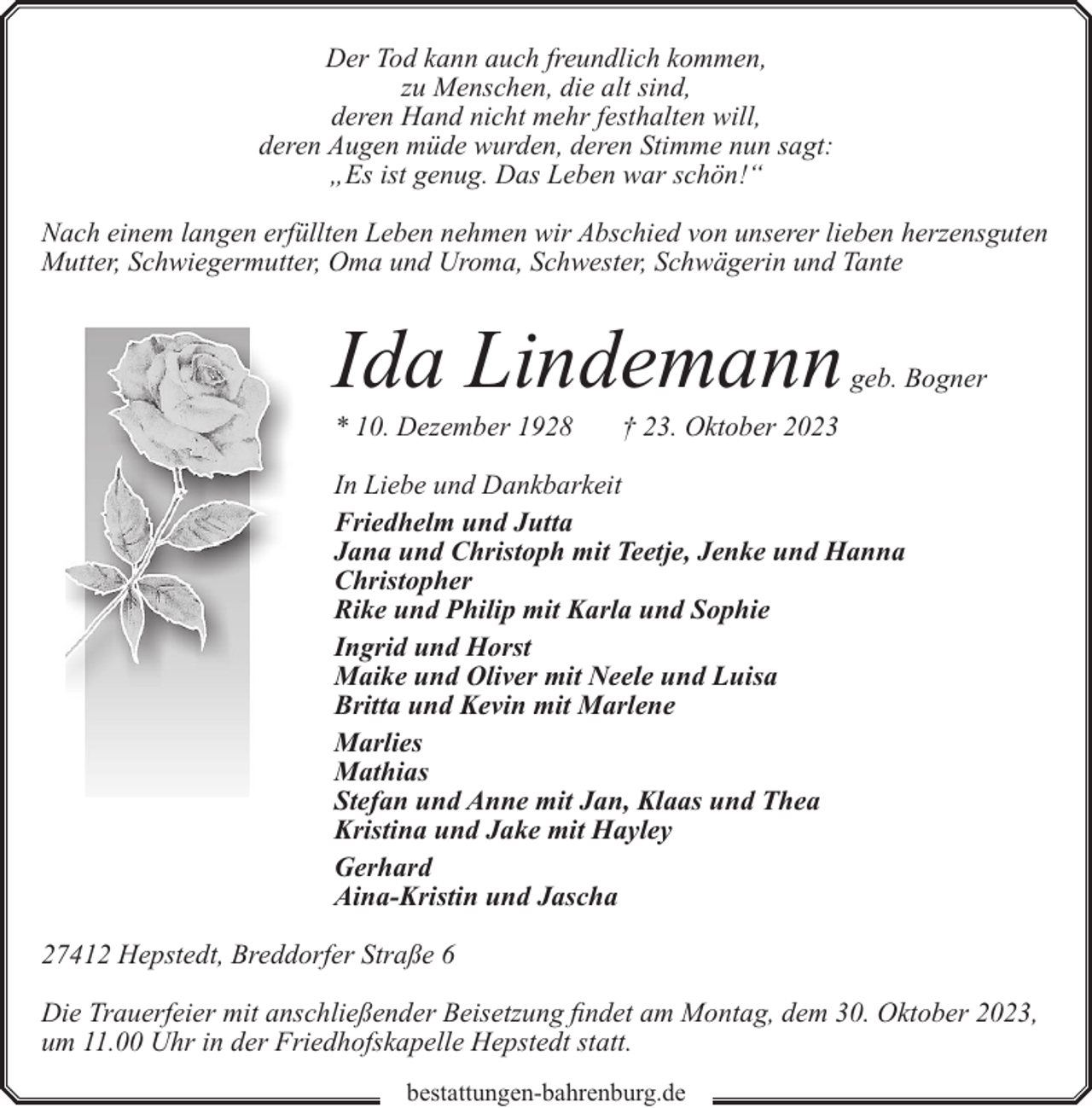 <p>Der Tod kann auch freundlich kommen,<br />zu Menschen, die alt sind,<br />deren Hand nicht mehr festhalten will,<br />deren Augen müde wurden, deren Stimme nun sagt:<br />„Es ist genug. Das Leben war schön!“<br />Nach einem langen erfüllten Leben nehmen wir Abschied von unserer lieben herzensguten<br />Mutter, Schwiegermutter, Oma und Uroma, Schwester, Schwägerin und Tante</p><p>Ida Lindemann</p><p>* 10. Dezember 1928</p><p>geb. Bogner</p><p>† 23. Oktober 2023</p><p>In Liebe und Dankbarkeit<br />Friedhelm und Jutta<br />Jana und Christoph mit Teetje, Jenke und Hanna<br />Christopher<br />Rike und Philip mit Karla und Sophie<br />Ingrid und Horst<br />Maike und Oliver mit Neele und Luisa<br />Britta und Kevin mit Marlene<br />Marlies<br />Mathias<br />Stefan und Anne mit Jan, Klaas und Thea<br />Kristina und Jake mit Hayley<br />Gerhard<br />Aina-Kristin und Jascha<br />27412 Hepstedt, Breddorfer Straße 6<br />Die Trauerfeier mit anschließender Beisetzung findet am Montag, dem 30. Oktober 2023,<br />um 11.00 Uhr in der Friedhofskapelle Hepstedt statt.<br />bestattungen-bahrenburg.de</p>