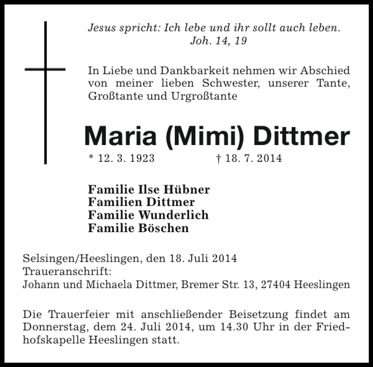 <p>Jesus spricht: Ich lebe und ihr sollt auch leben.<br />Joh. 14, 19<br />In Liebe und Dankbarkeit nehmen wir Abschied<br />von meiner lieben Schwester, unserer Tante,<br />Großtante und Urgroßtante</p><p>Maria (Mimi) Dittmer<br />* 12. 3. 1923</p><p>† 18. 7. 2014</p><p>Familie Ilse Hübner<br />Familien Dittmer<br />Familie Wunderlich<br />Familie Böschen<br />Selsingen/Heeslingen, den 18. Juli 2014<br />Traueranschrift:<br />Johann und Michaela Dittmer, Bremer Str. 13, 27404 Heeslingen<br />Die Trauerfeier mit anschließender Beisetzung findet am<br />Donnerstag, dem 24. Juli 2014, um 14.30 Uhr in der Friedhofskapelle Heeslingen statt.</p>