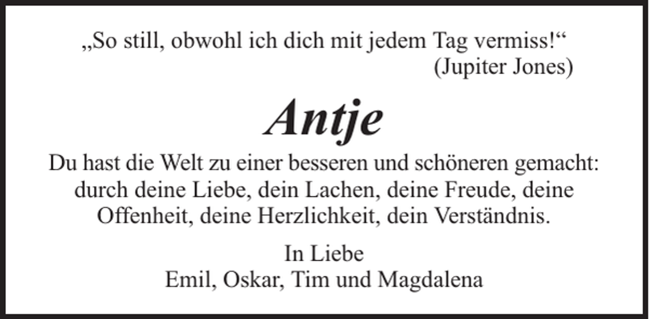 <p>„So still, obwohl ich dich mit jedem Tag vermiss!“<br />(Jupiter Jones)</p><p>Antje</p><p>Du hast die Welt zu einer besseren und schöneren gemacht:<br />durch deine Liebe, dein Lachen, deine Freude, deine<br />Offenheit, deine Herzlichkeit, dein Verständnis.<br />In Liebe<br />Emil, Oskar, Tim und Magdalena</p>