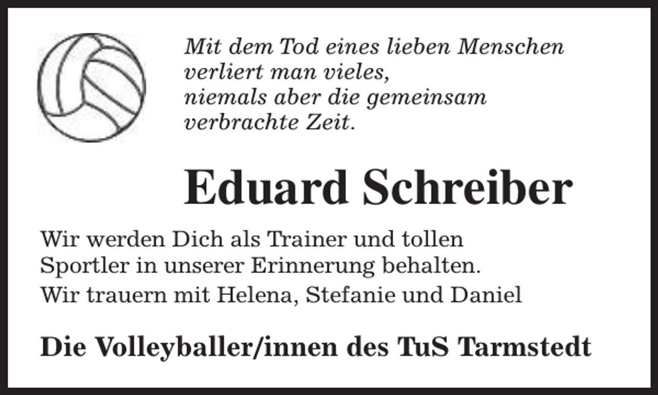 <p>Mit dem Tod eines lieben Menschen<br />verliert man vieles,<br />niemals aber die gemeinsam<br />verbrachte Zeit.</p><p>Eduard Schreiber<br />Wir werden Dich als Trainer und tollen<br />Sportler in unserer Erinnerung behalten.<br />Wir trauern mit Helena, Stefanie und Daniel</p><p>Die Volleyballer/innen des TuS Tarmstedt</p>
