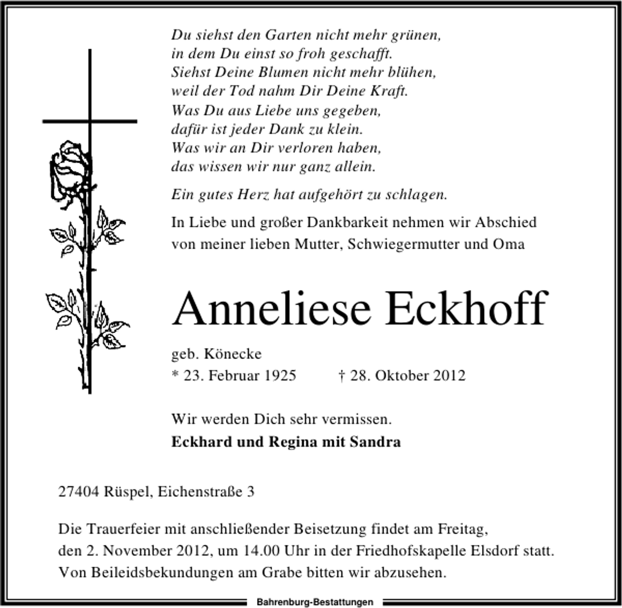<p>Du siehst den Garten nicht mehr grünen,<br />in dem Du einst so froh geschafft.<br />Siehst Deine Blumen nicht mehr blühen,<br />weil der Tod nahm Dir Deine Kraft.<br />Was Du aus Liebe uns gegeben,<br />dafür ist jeder Dank zu klein.<br />Was wir an Dir verloren haben,<br />das wissen wir nur ganz allein.<br />Ein gutes Herz hat aufgehört zu schlagen.<br />In Liebe und großer Dankbarkeit nehmen wir Abschied<br />von meiner lieben Mutter, Schwiegermutter und Oma</p><p>Anneliese Eckhoff<br />geb. Könecke<br />* 23. Februar 1925</p><p>† 28. Oktober 2012</p><p>Wir werden Dich sehr vermissen.<br />Eckhard und Regina mit Sandra<br />27404 Rüspel, Eichenstraße 3<br />Die Trauerfeier mit anschließender Beisetzung findet am Freitag,<br />den 2. November 2012, um 14.00 Uhr in der Friedhofskapelle Elsdorf statt.<br />Von Beileidsbekundungen am Grabe bitten wir abzusehen.<br />Bahrenburg-Bestattungen</p>