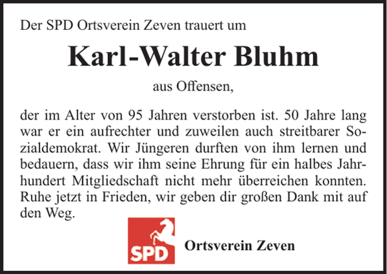 <p>Der SPD Ortsverein Zeven trauert um</p><p>Karl-Walter Bluhm<br />aus Offensen,<br />der im Alter von 95 Jahren verstorben ist. 50 Jahre lang<br />war er ein aufrechter und zuweilen auch streitbarer Sozialdemokrat. Wir Jüngeren durften von ihm lernen und<br />bedauern, dass wir ihm seine Ehrung für ein halbes Jahrhundert Mitgliedschaft nicht mehr überreichen konnten.<br />Ruhe jetzt in Frieden, wir geben dir großen Dank mit auf<br />den Weg.<br />Ortsverein Zeven</p>