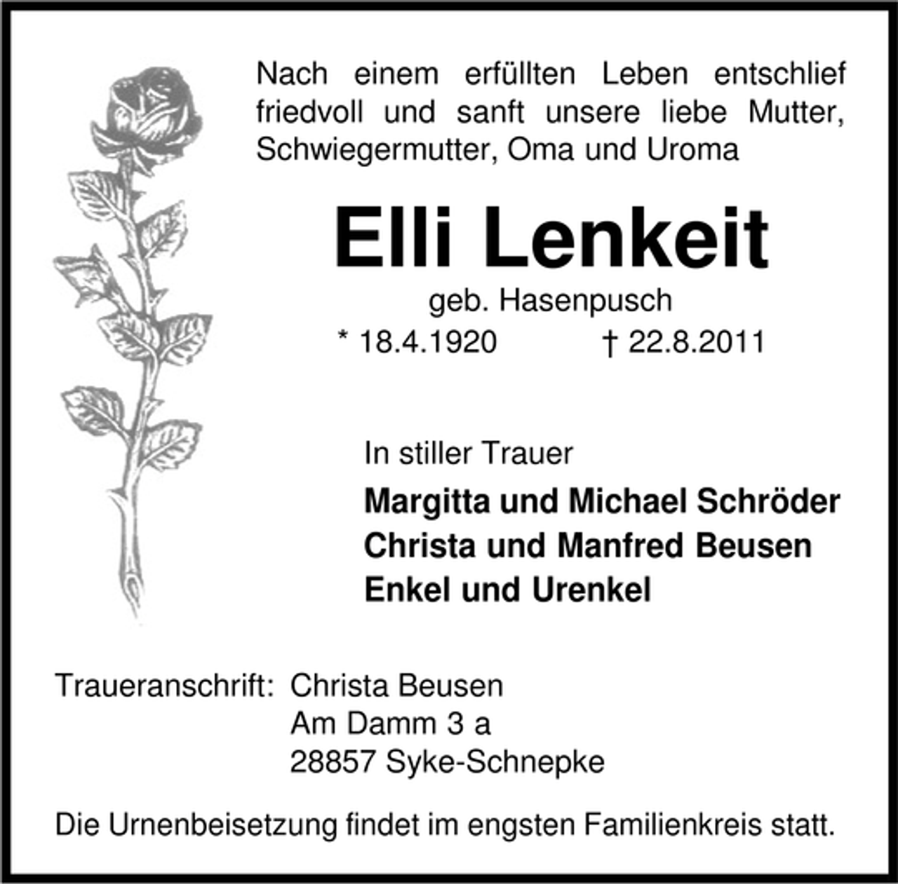 <p>Nach einem erfüllten Leben entschlief<br />friedvoll und sanft unsere liebe Mutter,<br />Schwiegermutter, Oma und Uroma</p><p>Elli Lenkeit<br />geb. Hasenpusch<br />* 18.4.1920<br />† 22.8.2011</p><p>In stiller Trauer</p><p>Margitta und Michael Schröder<br />Christa und Manfred Beusen<br />Enkel und Urenkel<br />Traueranschrift: Christa Beusen<br />Am Damm 3 a<br />28857 Syke-Schnepke<br />Die Urnenbeisetzung findet im engsten Familienkreis statt.</p>