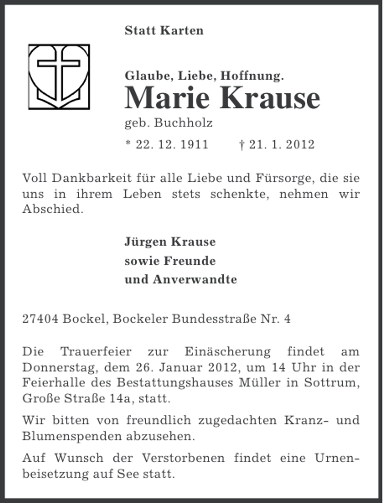 <p>Statt Karten<br />Glaube, Liebe, Hoffnung.</p><p>Marie Krause<br />geb. Buchholz<br />* 22. 12. 1911</p><p>† 21. 1. 2012</p><p>Voll Dankbarkeit für alle Liebe und Fürsorge, die sie<br />uns in ihrem Leben stets schenkte, nehmen wir<br />Abschied.<br />Jürgen Krause<br />sowie Freunde<br />und Anverwandte<br />27404 Bockel, Bockeler Bundesstraße Nr. 4<br />Die Trauerfeier zur Einäscherung findet am<br />Donnerstag, dem 26. Januar 2012, um 14 Uhr in der<br />Feierhalle des Bestattungshauses Müller in Sottrum,<br />Große Straße 14a, statt.<br />Wir bitten von freundlich zugedachten Kranz- und<br />Blumenspenden abzusehen.<br />Auf Wunsch der Verstorbenen findet eine Urnenbeisetzung auf See statt.</p>