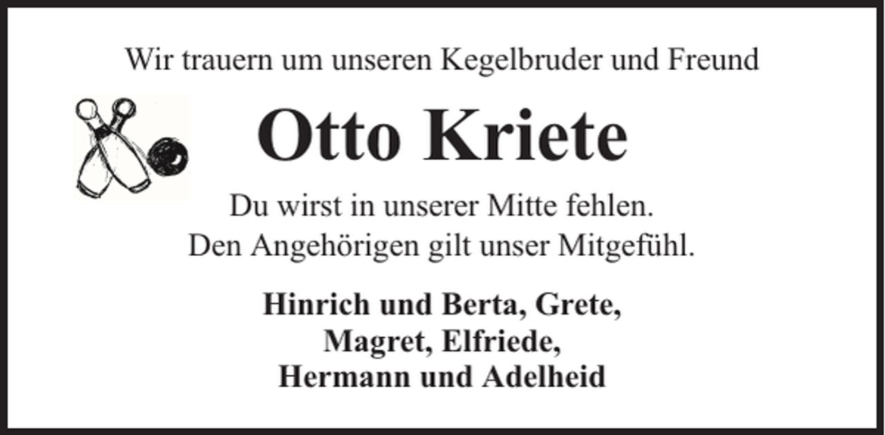 <p>Wir trauern um unseren Kegelbruder und Freund</p><p>Otto Kriete</p><p>Du wirst in unserer Mitte fehlen.<br />Den Angehörigen gilt unser Mitgefühl.<br />Hinrich und Berta, Grete,<br />Magret, Elfriede,<br />Hermann und Adelheid</p>