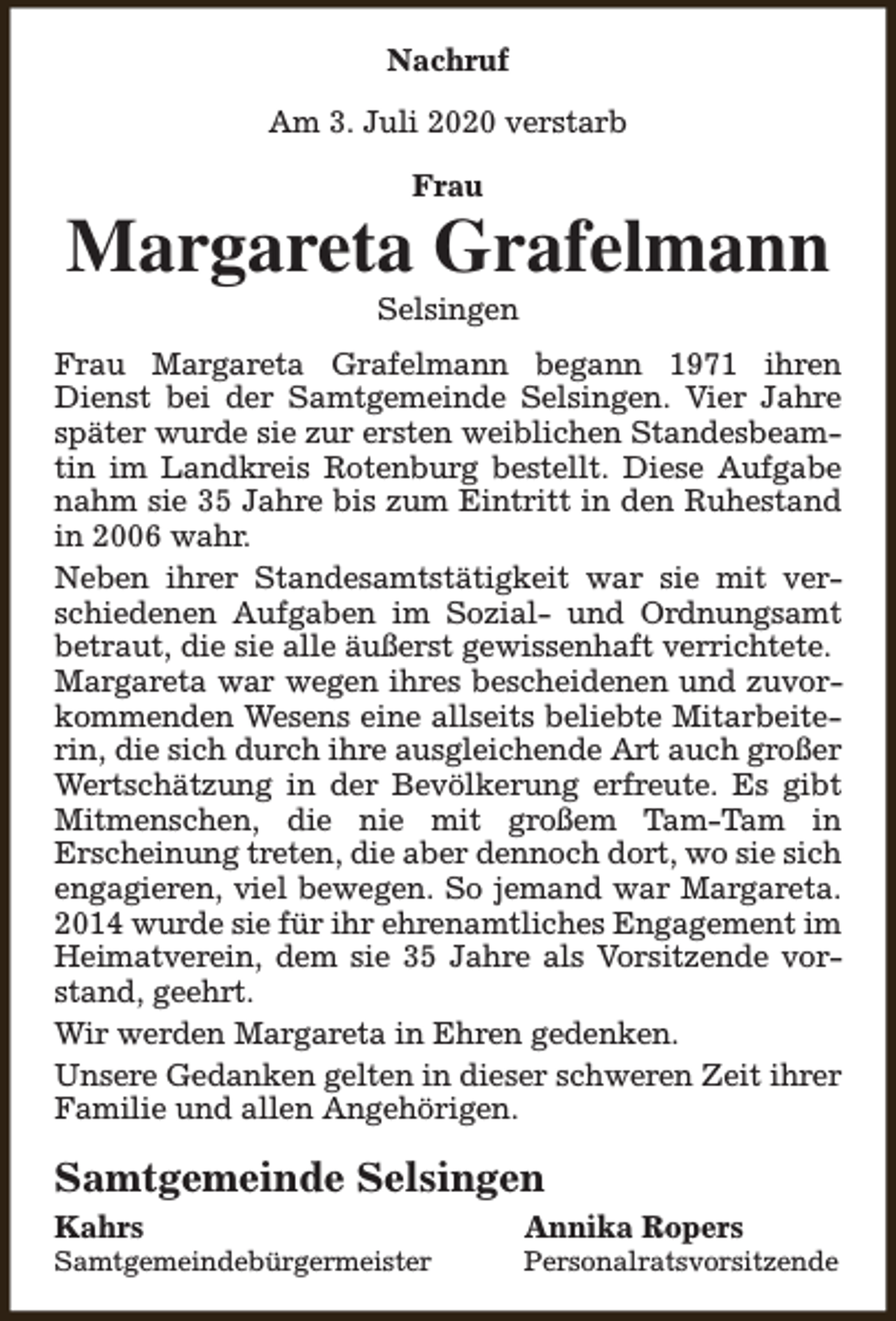 <p>Nachruf<br />Am 3. Juli 2020 verstarb<br />Frau</p><p>Margareta Grafelmann<br />Selsingen</p><p>Frau Margareta Grafelmann begann 1971 ihren<br />Dienst bei der Samtgemeinde Selsingen. Vier Jahre<br />später wurde sie zur ersten weiblichen Standesbeamtin im Landkreis Rotenburg bestellt. Diese Aufgabe<br />nahm sie 35 Jahre bis zum Eintritt in den Ruhestand<br />in 2006 wahr.<br />Neben ihrer Standesamtstätigkeit war sie mit verschiedenen Aufgaben im Sozial- und Ordnungsamt<br />betraut, die sie alle äußerst gewissenhaft verrichtete.<br />Margareta war wegen ihres bescheidenen und zuvorkommenden Wesens eine allseits beliebte Mitarbeiterin, die sich durch ihre ausgleichende Art auch großer<br />Wertschätzung in der Bevölkerung erfreute. Es gibt<br />Mitmenschen, die nie mit großem Tam-Tam in<br />Erscheinung treten, die aber dennoch dort, wo sie sich<br />engagieren, viel bewegen. So jemand war Margareta.<br />2014 wurde sie für ihr ehrenamtliches Engagement im<br />Heimatverein, dem sie 35 Jahre als Vorsitzende vorstand, geehrt.<br />Wir werden Margareta in Ehren gedenken.<br />Unsere Gedanken gelten in dieser schweren Zeit ihrer<br />Familie und allen Angehörigen.</p><p>Samtgemeinde Selsingen<br />Kahrs</p><p>Samtgemeindebürgermeister</p><p>Annika Ropers</p><p>Personalratsvorsitzende</p>