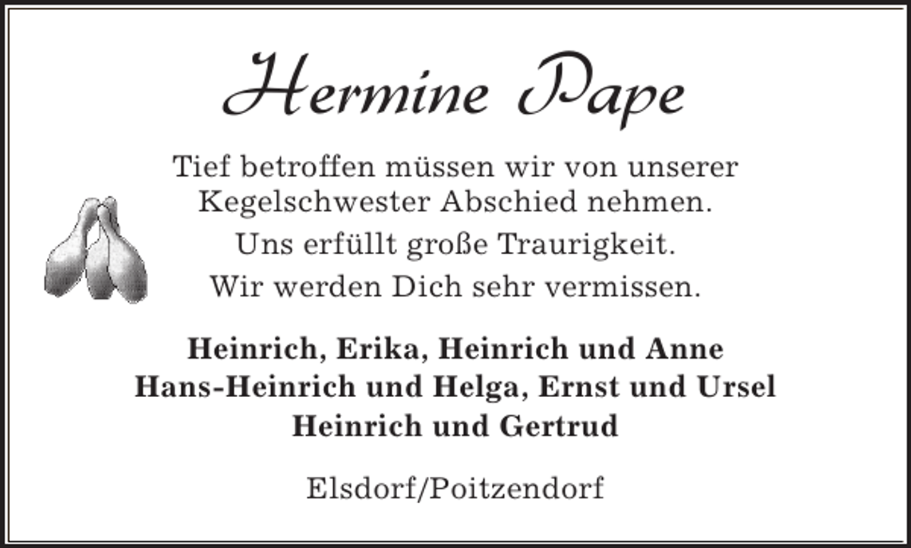 <p>Hermine Pape<br />Tief betroffen müssen wir von unserer<br />Kegelschwester Abschied nehmen.<br />Uns erfüllt große Traurigkeit.<br />Wir werden Dich sehr vermissen.<br />Heinrich, Erika, Heinrich und Anne<br />Hans-Heinrich und Helga, Ernst und Ursel<br />Heinrich und Gertrud<br />Elsdorf/Poitzendorf</p>