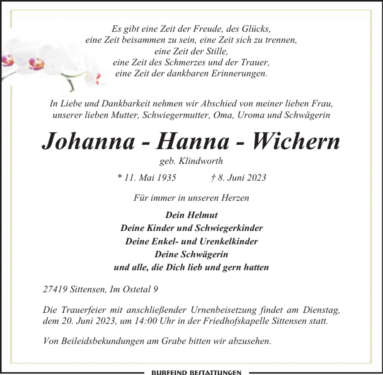 <p>Es gibt eine Zeit der Freude, des Glücks,<br />eine Zeit beisammen zu sein, eine Zeit sich zu trennen,<br />eine Zeit der Stille,<br />eine Zeit des Schmerzes und der Trauer,<br />eine Zeit der dankbaren Erinnerungen.<br />In Liebe und Dankbarkeit nehmen wir Abschied von meiner lieben Frau,<br />unserer lieben Mutter, Schwiegermutter, Oma, Uroma und Schwägerin</p><p>Johanna - Hanna - Wichern<br />geb. Klindworth</p><p>* 11. Mai 1935</p><p>† 8. Juni 2023</p><p>Für immer in unseren Herzen<br />Dein Helmut<br />Deine Kinder und Schwiegerkinder<br />Deine Enkel- und Urenkelkinder<br />Deine Schwägerin<br />und alle, die Dich lieb und gern hatten<br />27419 Sittensen, Im Ostetal 9<br />Die Trauerfeier mit anschließender Urnenbeisetzung findet am Dienstag,<br />dem 20. Juni 2023, um 14:00 Uhr in der Friedhofskapelle Sittensen statt.<br />Von Beileidsbekundungen am Grabe bitten wir abzusehen.</p>