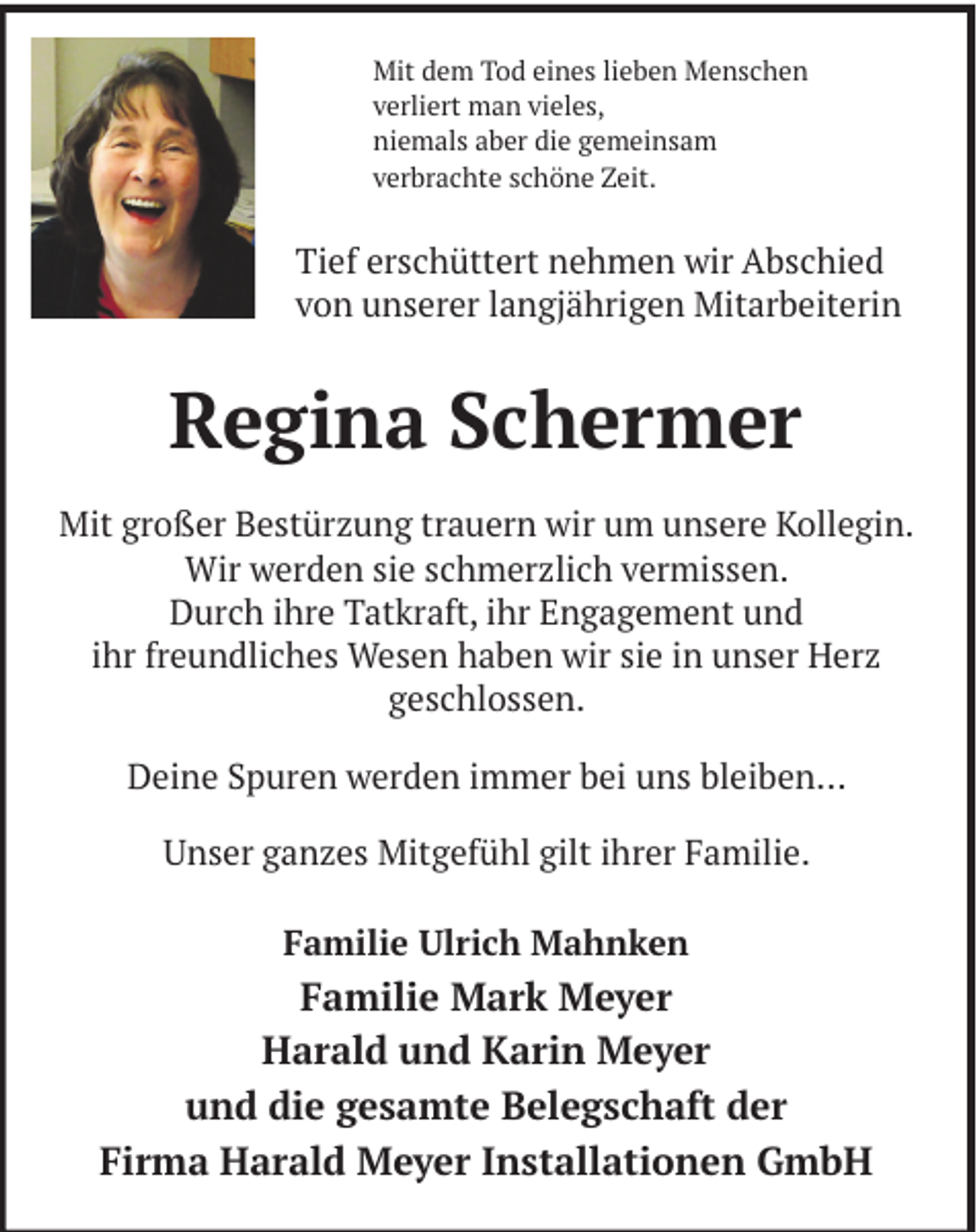 <p>Mit dem Tod eines lieben Menschen<br />verliert man vieles,<br />niemals aber die gemeinsam<br />verbrachte schöne Zeit.</p><p>Tief erschüttert nehmen wir Abschied<br />von unserer langjährigen Mitarbeiterin</p><p>Regina Schermer<br />Mit großer Bestürzung trauern wir um unsere Kollegin.<br />Wir werden sie schmerzlich vermissen.<br />Durch ihre Tatkraft, ihr Engagement und<br />ihr freundliches Wesen haben wir sie in unser Herz<br />geschlossen.<br />Deine Spuren werden immer bei uns bleiben…<br />Unser ganzes Mitgefühl gilt ihrer Familie.<br />Familie Ulrich Mahnken</p><p>Familie Mark Meyer<br />Harald und Karin Meyer<br />und die gesamte Belegschaft der<br />Firma Harald Meyer Installationen GmbH</p>