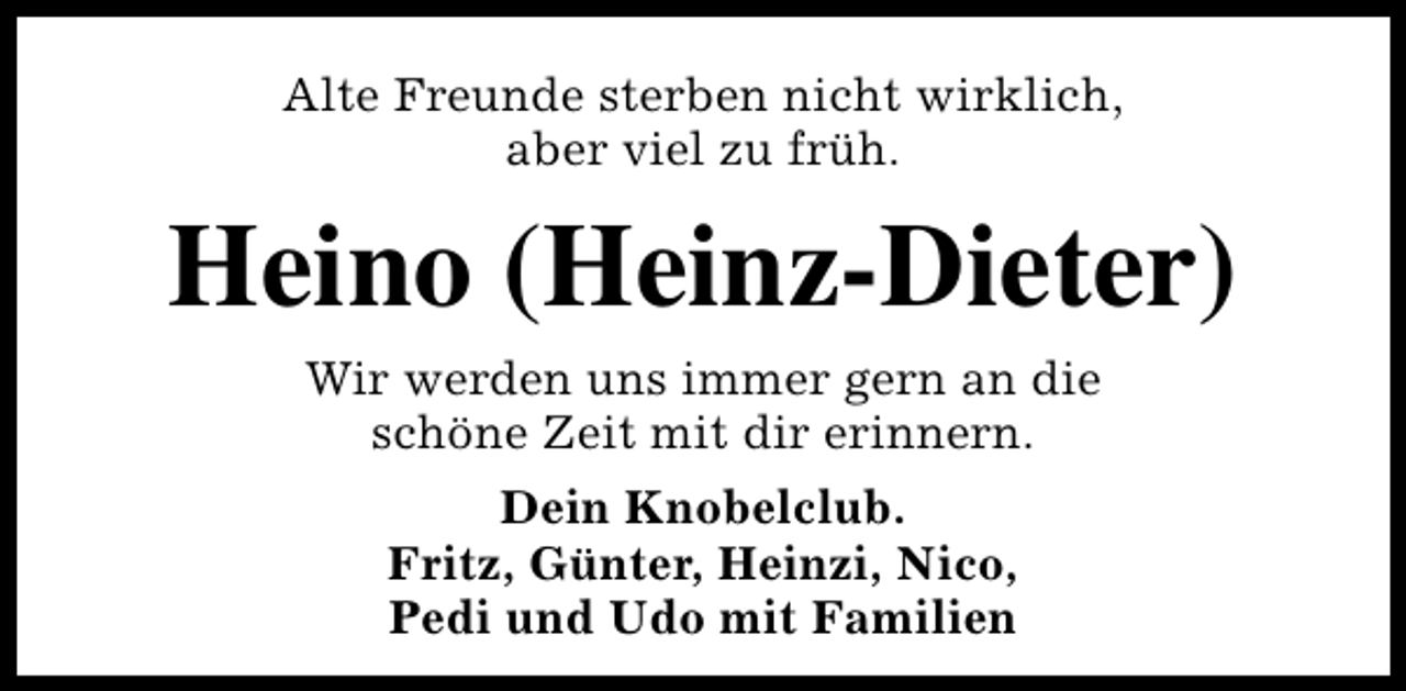 <p>Alte Freunde sterben nicht wirklich,<br />aber viel zu früh.</p><p>Heino (Heinz-Dieter)<br />Wir werden uns immer gern an die<br />schöne Zeit mit dir erinnern.<br />Dein Knobelclub.<br />Fritz, Günter, Heinzi, Nico,<br />Pedi und Udo mit Familien</p>