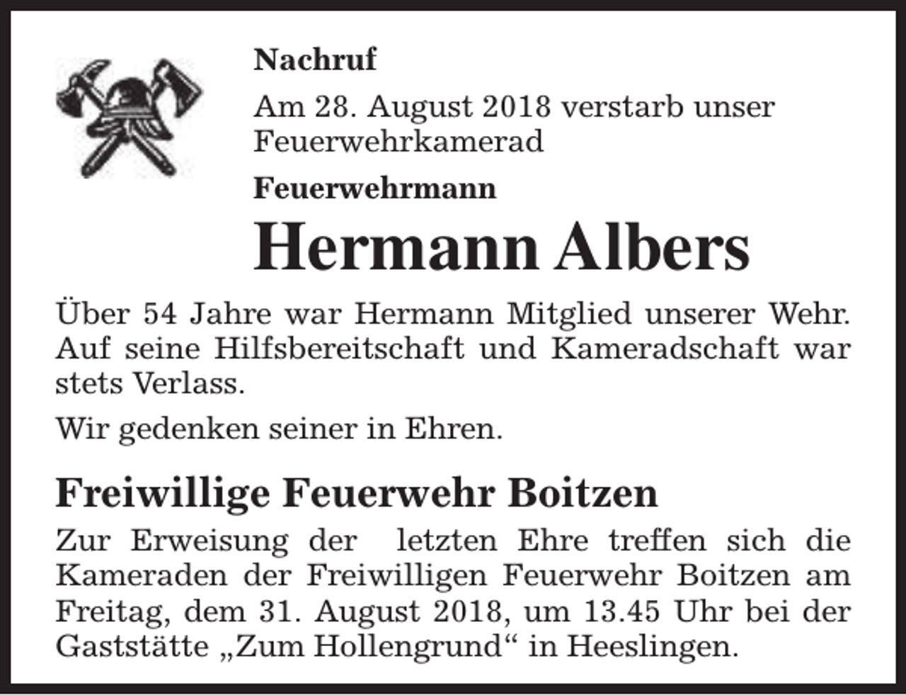 <p>Nachruf<br />Am 28. August 2018 verstarb unser<br />Feuerwehrkamerad<br />Feuerwehrmann</p><p>Hermann Albers<br />Über 54 Jahre war Hermann Mitglied unserer Wehr.<br />Auf seine Hilfsbereitschaft und Kameradschaft war<br />stets Verlass.<br />Wir gedenken seiner in Ehren.</p><p>Freiwillige Feuerwehr Boitzen</p><p>Zur Erweisung der letzten Ehre treffen sich die<br />Kameraden der Freiwilligen Feuerwehr Boitzen am<br />Freitag, dem 31. August 2018, um 13.45 Uhr bei der<br />Gaststätte „Zum Hollengrund“ in Heeslingen.</p>