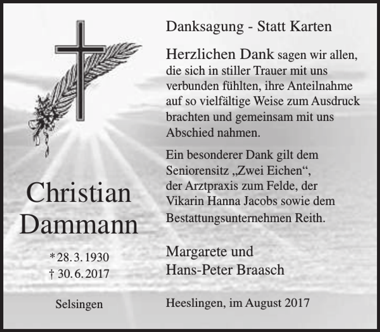 <p>Danksagung - Statt Karten<br />Herzlichen Dank sagen wir allen,</p><p>die sich in stiller Trauer mit uns<br />verbunden fühlten, ihre Anteilnahme<br />auf so vielfältige Weise zum Ausdruck<br />brachten und gemeinsam mit uns<br />Abschied nahmen.</p><p>Christian<br />Dammann<br />* 28. 3. 1930<br />† 30. 6. 2017<br />Selsingen</p><p>Ein besonderer Dank gilt dem<br />Seniorensitz „Zwei Eichen“,<br />der Arztpraxis zum Felde, der<br />Vikarin Hanna Jacobs sowie dem<br />Bestattungsunternehmen Reith.</p><p>Margarete und<br />Hans-Peter Braasch<br />Heeslingen, im August 2017</p>