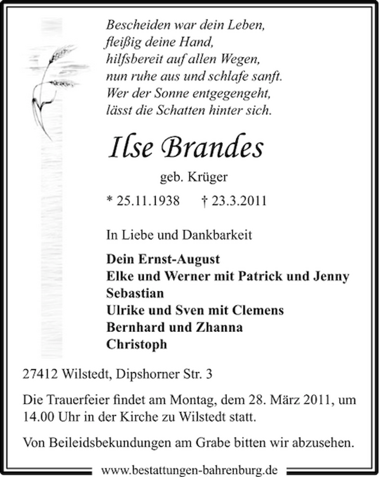 <p>Bescheiden war dein Leben, ﬂeißig deine Hand, hilfsbereit auf allen Wegen, nun ruhe aus und schlafe sanft. Wer der Sonne entgegengeht, lässt die Schatten hinter sich.</p><p>Ilse Brandes<br />geb. Krüger * 25.11.1938 † 23.3.2011 In Liebe und Dankbarkeit Dein Ernst-August Elke und Werner mit Patrick und Jenny Sebastian Ulrike und Sven mit Clemens Bernhard und Zhanna Christoph 27412 Wilstedt, Dipshorner Str. 3 Die Trauerfeier ﬁndet am Montag, dem 28. März 2011, um 14.00 Uhr in der Kirche zu Wilstedt statt. Von Beileidsbekundungen am Grabe bitten wir abzusehen.<br />www.bestattungen-bahrenburg.de</p>