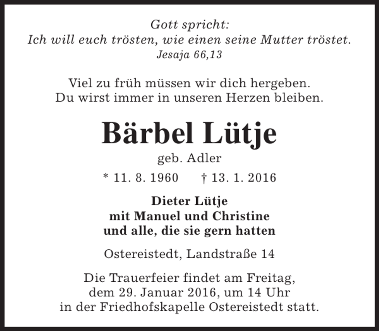 <p>Gott spricht:<br />Ich will euch trösten, wie einen seine Mutter tröstet.<br />Jesaja 66,13</p><p>Viel zu früh müssen wir dich hergeben.<br />Du wirst immer in unseren Herzen bleiben.</p><p>Bärbel Lütje<br />geb. Adler<br />* 11. 8. 1960<br />† 13. 1. 2016<br />Dieter Lütje<br />mit Manuel und Christine<br />und alle, die sie gern hatten<br />Ostereistedt, Landstraße 14<br />Die Trauerfeier findet am Freitag,<br />dem 29. Januar 2016, um 14 Uhr<br />in der Friedhofskapelle Ostereistedt statt.</p>