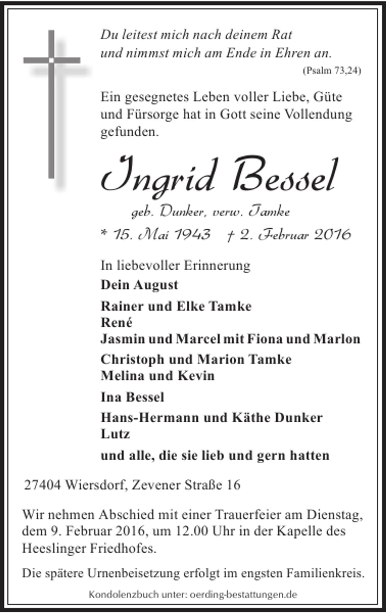 <p>Du leitest mich nach deinem Rat<br />und nimmst mich am Ende in Ehren an.<br />(Psalm 73,24)</p><p>Ein gesegnetes Leben voller Liebe, Güte<br />und Fürsorge hat in Gott seine Vollendung<br />gefunden.</p><p>Ingrid Bessel</p><p>geb. Dunker, verw. Tamke<br />* 15. Mai 1943 † 2. Februar 2016</p><p>In liebevoller Erinnerung<br />Dein August<br />Rainer und Elke Tamke<br />René<br />Jasmin und Marcel mit Fiona und Marlon<br />Christoph und Marion Tamke<br />Melina und Kevin<br />Ina Bessel<br />Hans-Hermann und Käthe Dunker<br />Lutz<br />und alle, die sie lieb und gern hatten<br />27404 Wiersdorf, Zevener Straße 16<br />Wir nehmen Abschied mit einer Trauerfeier am Dienstag,<br />dem 9. Februar 2016, um 12.00 Uhr in der Kapelle des<br />Heeslinger Friedhofes.<br />Die spätere Urnenbeisetzung erfolgt im engsten Familienkreis.<br />Kondolenzbuch unter: oerding-bestattungen.de</p>