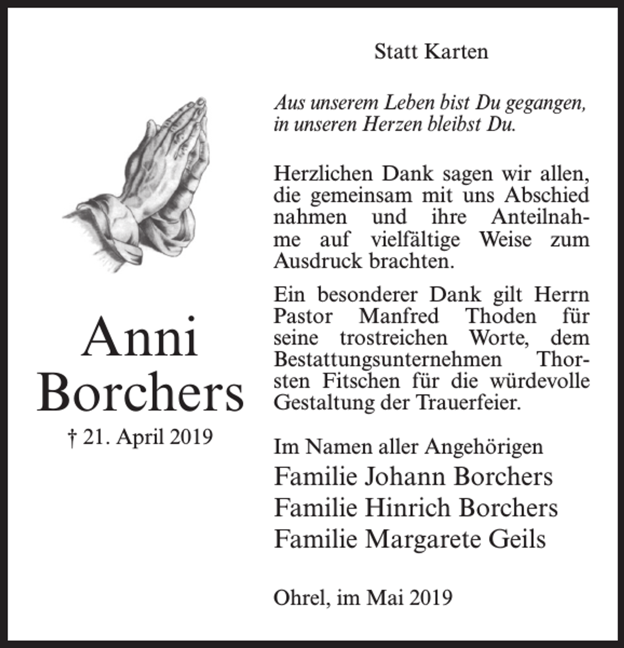 <p>Statt Karten</p><p>Aus unserem Leben bist Du gegangen,<br />in unseren Herzen bleibst Du.<br />Herzlichen Dank sagen wir allen,<br />die gemeinsam mit uns Abschied<br />nahmen und ihre Anteilnahme auf vielfältige Weise zum<br />Ausdruck brachten.</p><p>Anni<br />Borchers<br />† 21. April 2019</p><p>Ein besonderer Dank gilt Herrn<br />Pastor Manfred Thoden für<br />seine trostreichen Worte, dem<br />Bestattungsunternehmen<br />Thorsten Fitschen für die würdevolle<br />Gestaltung der Trauerfeier.<br />Im Namen aller Angehörigen</p><p>Familie Johann Borchers<br />Familie Hinrich Borchers<br />Familie Margarete Geils<br />Ohrel, im Mai 2019</p>