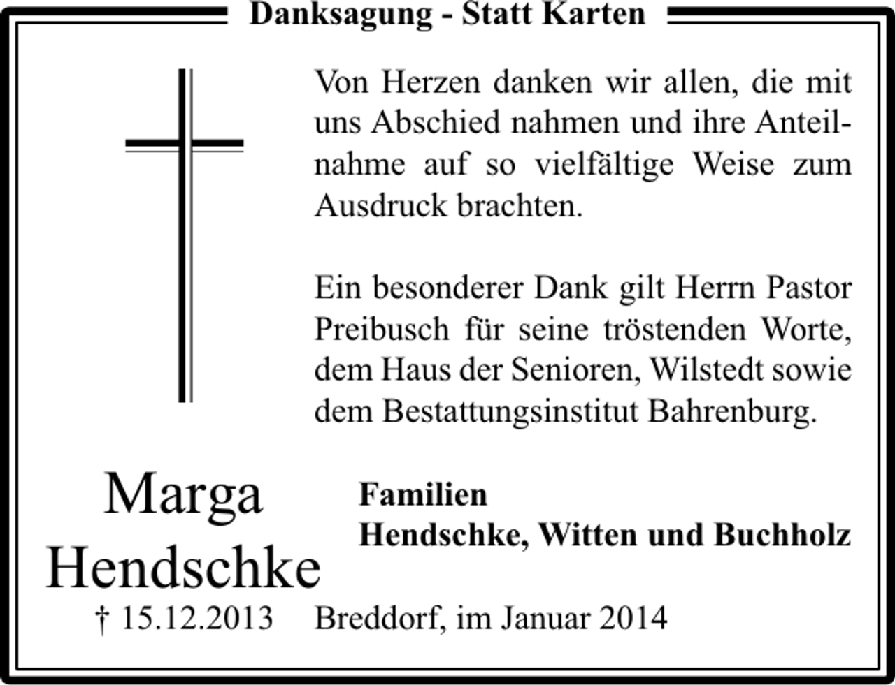 <p>Danksagung - Statt Karten<br />Von Herzen danken wir allen, die mit<br />uns Abschied nahmen und ihre Anteilnahme auf so vielfältige Weise zum<br />Ausdruck brachten.<br />Ein besonderer Dank gilt Herrn Pastor<br />Preibusch für seine tröstenden Worte,<br />dem Haus der Senioren, Wilstedt sowie<br />dem Bestattungsinstitut Bahrenburg.</p><p>Marga<br />Hendschke<br />† 15.12.2013</p><p>Familien<br />Hendschke, Witten und Buchholz</p><p>Breddorf, im Januar 2014</p>