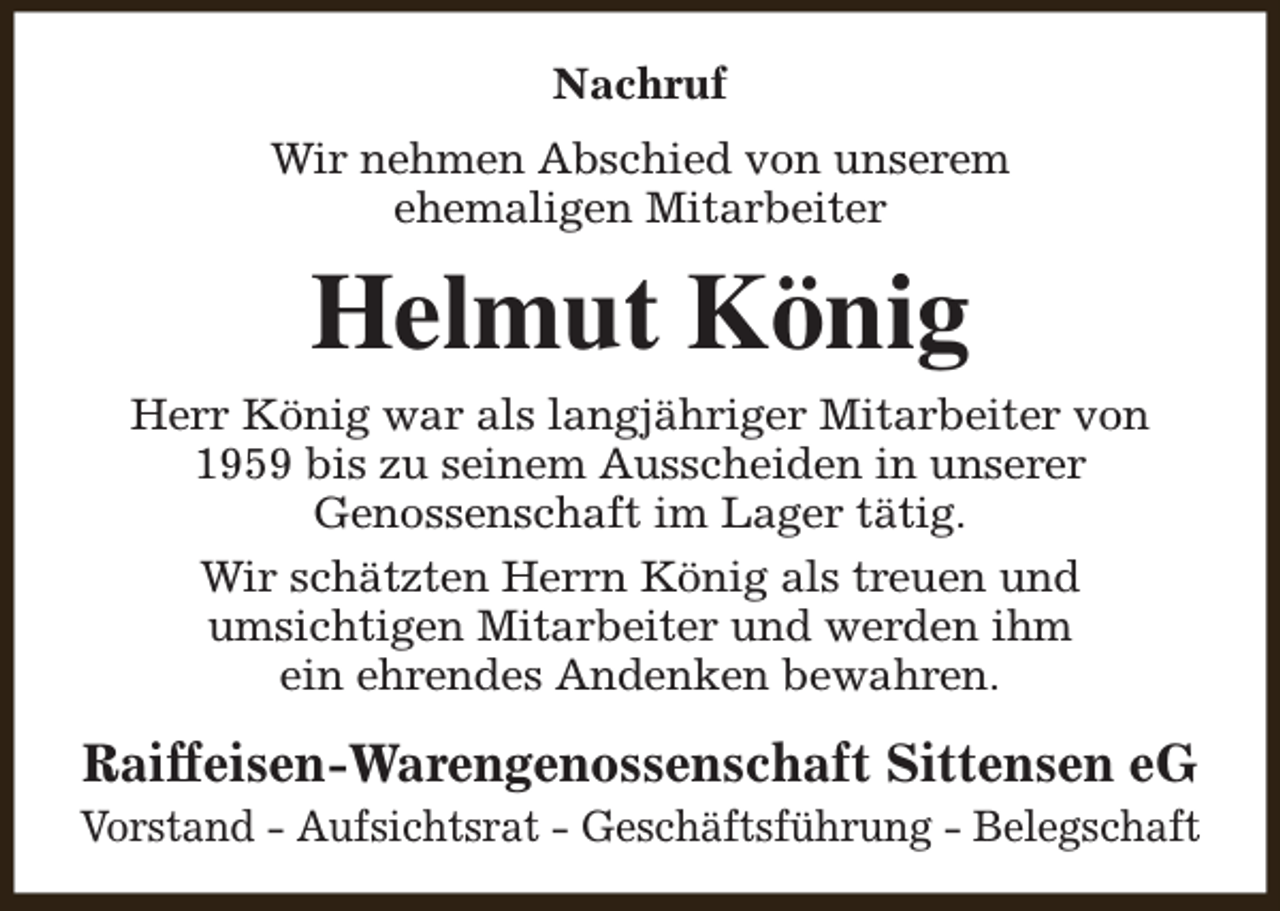 <p>Nachruf<br />Wir nehmen Abschied von unserem<br />ehemaligen Mitarbeiter</p><p>Helmut König</p><p>Herr König war als langjähriger Mitarbeiter von<br />1959 bis zu seinem Ausscheiden in unserer<br />Genossenschaft im Lager tätig.<br />Wir schätzten Herrn König als treuen und<br />umsichtigen Mitarbeiter und werden ihm<br />ein ehrendes Andenken bewahren.</p><p>Raiffeisen-Warengenossenschaft Sittensen eG</p><p>Vorstand - Aufsichtsrat - Geschäftsführung - Belegschaft</p>