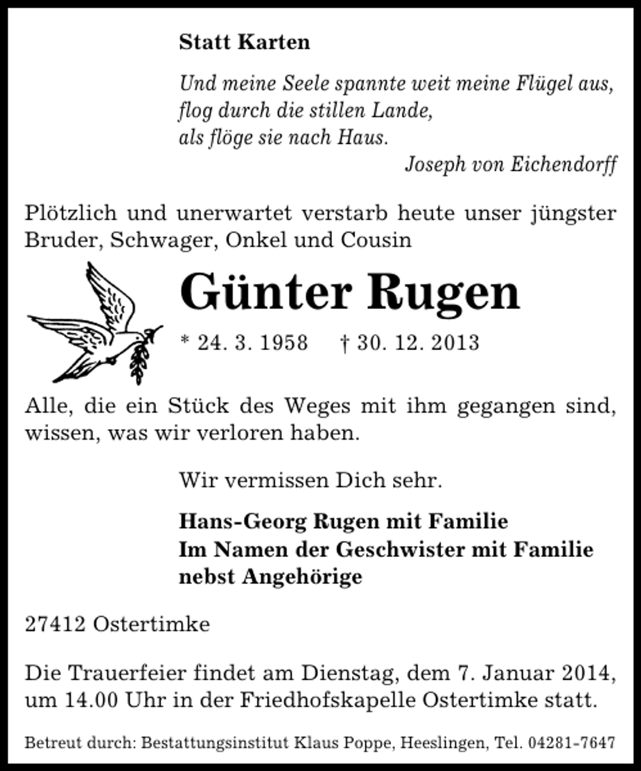 <p>Statt Karten<br />Und meine Seele spannte weit meine Flügel aus,<br />flog durch die stillen Lande,<br />als flöge sie nach Haus.<br />Joseph von Eichendorff<br />Plötzlich und unerwartet verstarb heute unser jüngster<br />Bruder, Schwager, Onkel und Cousin</p>
<p>Günter Rugen<br />* 24. 3. 1958</p>
<p>† 30. 12. 2013</p>
<p>Alle, die ein Stück des Weges mit ihm gegangen sind,<br />wissen, was wir verloren haben.<br />Wir vermissen Dich sehr.<br />Hans-Georg Rugen mit Familie<br />Im Namen der Geschwister mit Familie<br />nebst Angehörige<br />27412 Ostertimke<br />Die Trauerfeier findet am Dienstag, dem 7. Januar 2014,<br />um 14.00 Uhr in der Friedhofskapelle Ostertimke statt.<br />Betreut durch: Bestattungsinstitut Klaus Poppe, Heeslingen, Tel. 04281-7647</p>