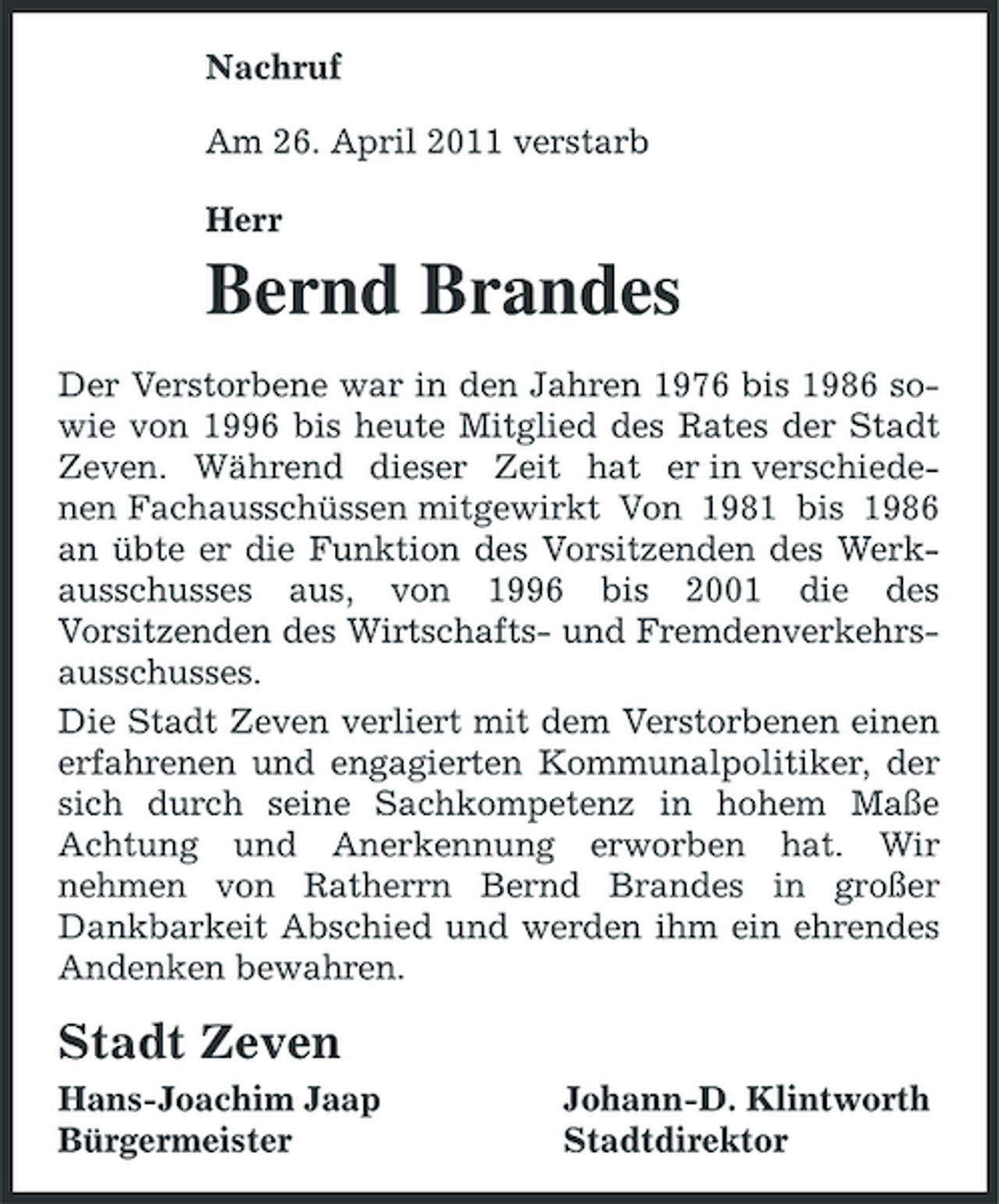 <p>Nachruf Am 26. April 2011 verstarb Herr</p><p>Bernd Brandes<br />Der Verstorbene war in den Jahren 1976 bis 1986 sowie von 1996 bis heute Mitglied des Rates der Stadt Zeven. Während dieser Zeit hat er in verschiedenen Fachausschüssen mitgewirkt Von 1981 bis 1986 an übte er die Funktion des Vorsitzenden des Werkausschusses aus, von 1996 bis 2001 die des Vorsitzenden des Wirtschafts- und Fremdenverkehrsausschusses. Die Stadt Zeven verliert mit dem Verstorbenen einen erfahrenen und engagierten Kommunalpolitiker, der sich durch seine Sachkompetenz in hohem Maße Achtung und Anerkennung erworben hat. Wir nehmen von Ratherrn Bernd Brandes in großer Dankbarkeit Abschied und werden ihm ein ehrendes Andenken bewahren.</p><p>Stadt Zeven<br />Hans-Joachim Jaap Bürgermeister Johann-D. Klintworth Stadtdirektor</p>