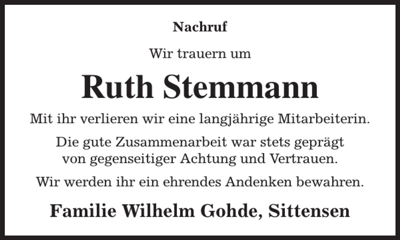 <p>Nachruf<br />Wir trauern um</p><p>Ruth Stemmann<br />Mit ihr verlieren wir eine langjährige Mitarbeiterin.<br />Die gute Zusammenarbeit war stets geprägt<br />von gegenseitiger Achtung und Vertrauen.<br />Wir werden ihr ein ehrendes Andenken bewahren.</p><p>Familie Wilhelm Gohde, Sittensen</p>