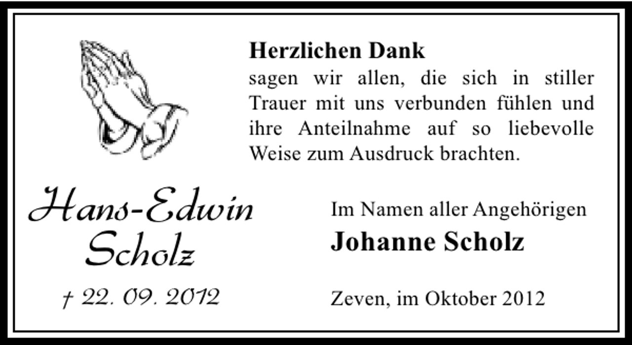 <p>Herzlichen Dank</p><p>sagen wir allen, die sich in stiller<br />Trauer mit uns verbunden fühlen und<br />ihre Anteilnahme auf so liebevolle<br />Weise zum Ausdruck brachten.</p><p>Hans-Edwin<br />Scholz<br />† 22. 09. 2012</p><p>Im Namen aller Angehörigen</p><p>Johanne Scholz</p><p>Zeven, im Oktober 2012</p>