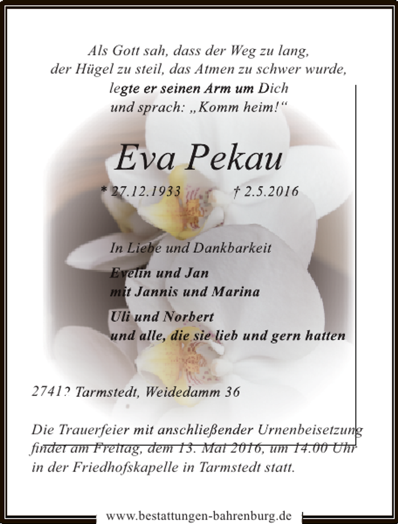 <p>Als Gott sah, dass der Weg zu lang,<br />der Hügel zu steil, das Atmen zu schwer wurde,<br />legte er seinen Arm um Dich<br />g<br />und sprach: „Komm heim!“<br />p</p><p>Eva Pekau<br />v<br />a</p><p>* 27.12.1933<br />1</p><p>† 2.5.2016<br />52</p><p>In Liebe und Dankbarkeit<br />k<br />Evelin und Jan<br />n<br />mit Jannis und Marina<br />Uli und Norbert<br />n<br />und alle, die sie lieb und gern hatten<br />l<br />27412 Tarmstedt, Weidedamm 36<br />2<br />Die Trauerfeier mit anschließender Urnenbeisetzung<br />ﬁndet am Freitag, dem 13. Mai 2016, um 14.00 Uhr<br />in der Friedhofskapelle in Tarmstedt statt.<br />www.bestattungen-bahrenburg.de</p>