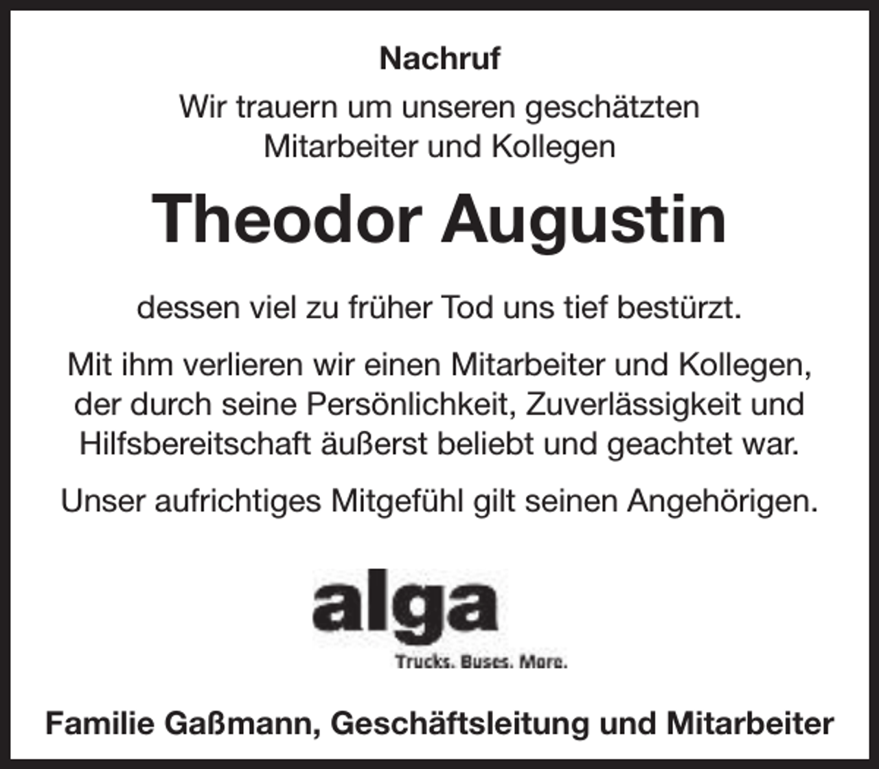 <p>Nachruf<br />Wir trauern um unseren geschätzten<br />Mitarbeiter und Kollegen</p><p>Theodor Augustin<br />dessen viel zu früher Tod uns tief bestürzt.<br />Mit ihm verlieren wir einen Mitarbeiter und Kollegen,<br />der durch seine Persönlichkeit, Zuverlässigkeit und<br />Hilfsbereitschaft äußerst beliebt und geachtet war.<br />Unser aufrichtiges Mitgefühl gilt seinen Angehörigen.</p><p>Familie Gaßmann, Geschäftsleitung und Mitarbeiter</p>