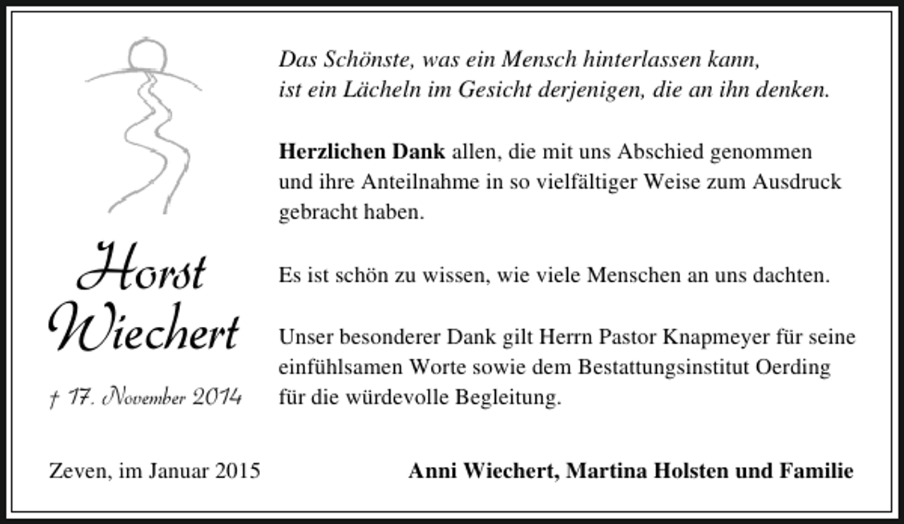 <p>Das Schönste, was ein Mensch hinterlassen kann,<br />ist ein Lächeln im Gesicht derjenigen, die an ihn denken.</p><p>Horst<br />Wiechert</p><p>935 † 17. November 2014<br />Zeven, im Januar 2015</p><p>Herzlichen Dank allen, die mit uns Abschied genommen<br />und ihre Anteilnahme in so vielfältiger Weise zum Ausdruck<br />gebracht haben.<br />Es ist schön zu wissen, wie viele Menschen an uns dachten.<br />Unser besonderer Dank gilt Herrn Pastor Knapmeyer für seine<br />einfühlsamen Worte sowie dem Bestattungsinstitut Oerding<br />für die würdevolle Begleitung.<br />Anni Wiechert, Martina Holsten und Familie</p>