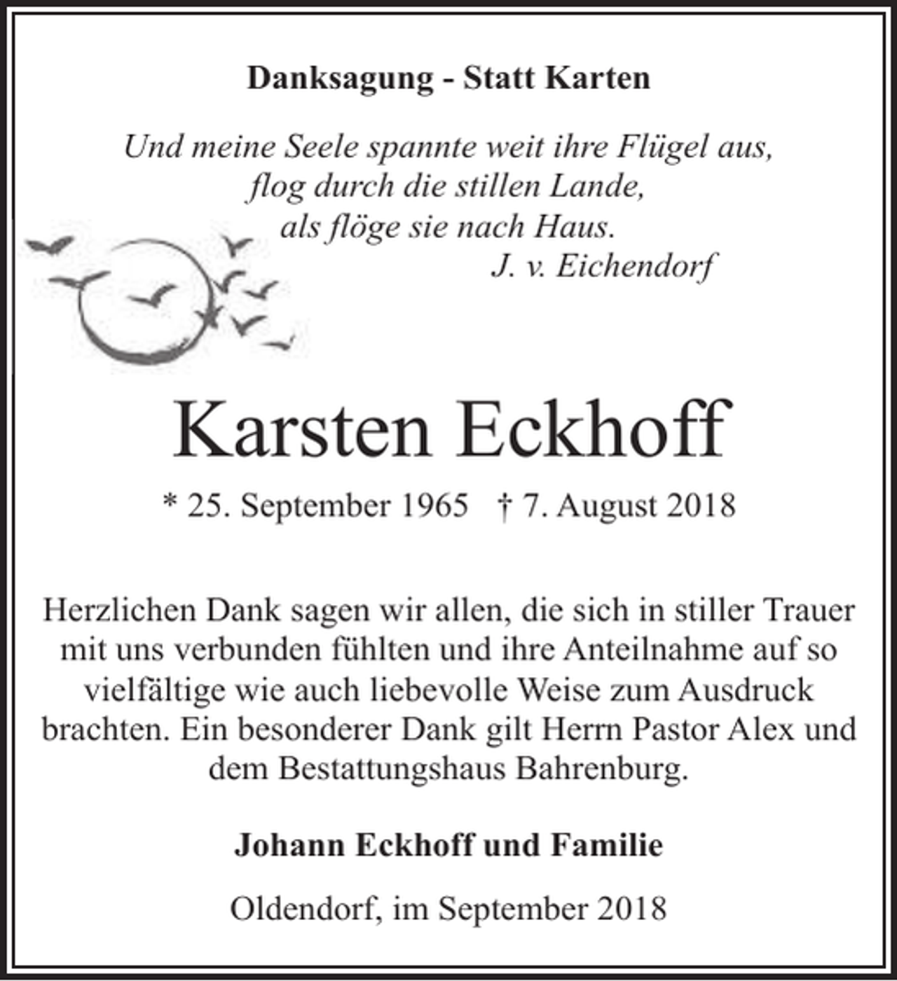 <p>Danksagung - Statt Karten<br />Und meine Seele spannte weit ihre Flügel aus,<br />flog durch die stillen Lande,<br />als<br />ls flöge sie nach Haus.<br />J. v. Eichendorf</p><p>Karsten Eckhoff</p><p>* 25. September 1965 † 7. August 2018<br />Herzlichen Dank sagen wir allen, die sich in stiller Trauer<br />mit uns verbunden fühlten und ihre Anteilnahme auf so<br />vielfältige wie auch liebevolle Weise zum Ausdruck<br />brachten. Ein besonderer Dank gilt Herrn Pastor Alex und<br />dem Bestattungshaus Bahrenburg.<br />Johann Eckhoff und Familie<br />Oldendorf, im September 2018</p>