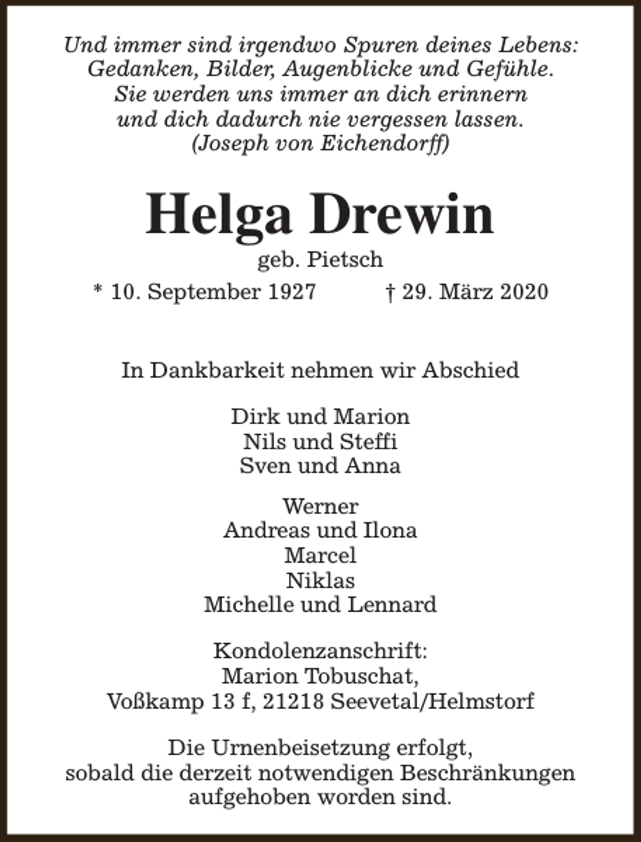 <p>Und immer sind irgendwo Spuren deines Lebens:<br />Gedanken, Bilder, Augenblicke und Gefühle.<br />Sie werden uns immer an dich erinnern<br />und dich dadurch nie vergessen lassen.<br />(Joseph von Eichendorff)</p><p>Helga Drewin</p><p>geb. Pietsch<br />* 10. September 1927<br />† 29. März 2020<br />In Dankbarkeit nehmen wir Abschied<br />Dirk und Marion<br />Nils und Steffi<br />Sven und Anna<br />Werner<br />Andreas und Ilona<br />Marcel<br />Niklas<br />Michelle und Lennard<br />Kondolenzanschrift:<br />Marion Tobuschat,<br />Voßkamp 13 f, 21218 Seevetal/Helmstorf<br />Die Urnenbeisetzung erfolgt,<br />sobald die derzeit notwendigen Beschränkungen<br />aufgehoben worden sind.</p>