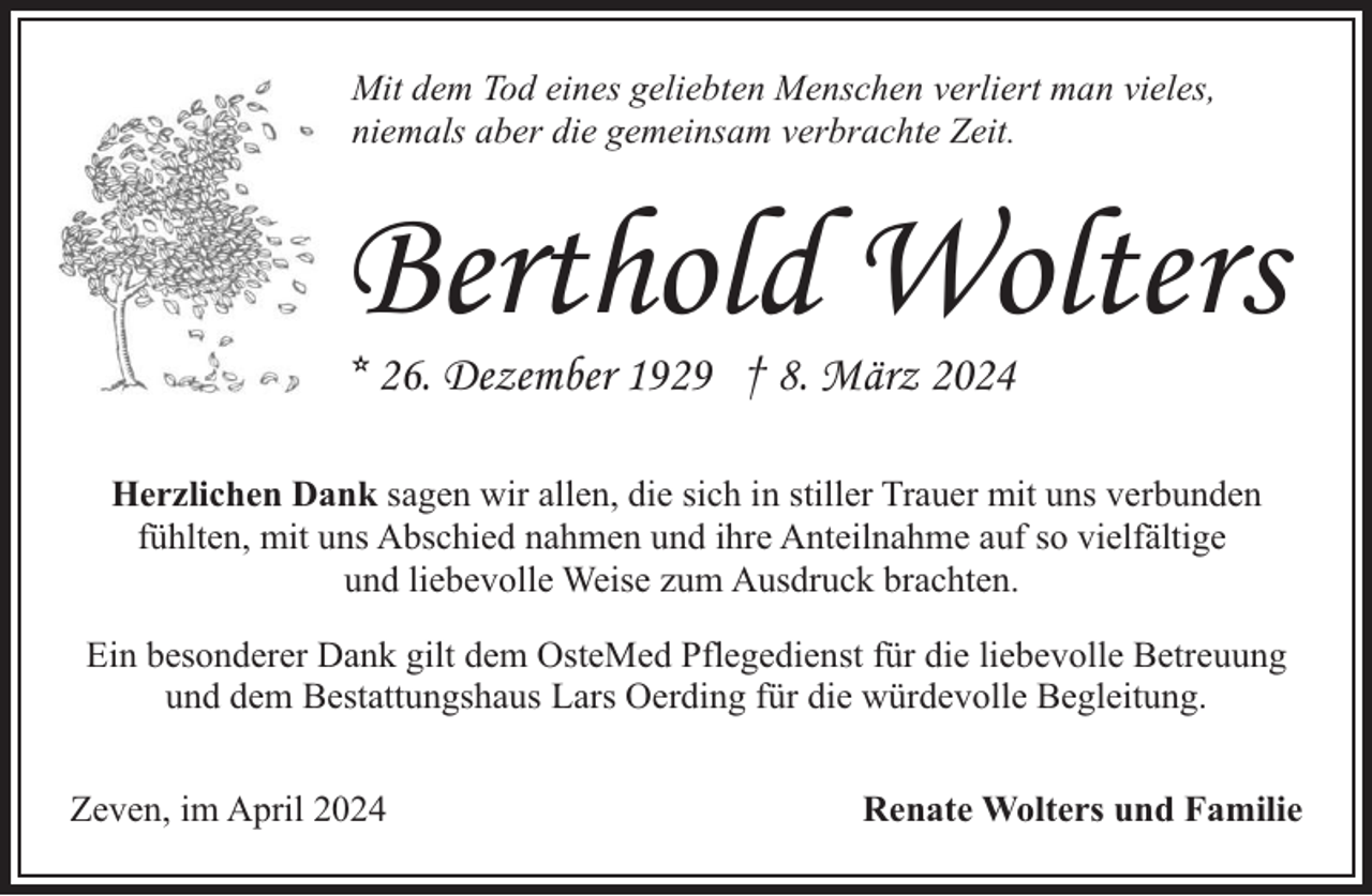 <p>Mit dem Tod eines geliebten Menschen verliert man vieles,<br />niemals aber die gemeinsam verbrachte Zeit.</p><p>Berthold Wolters<br />* 26. Dezember 1929 † 8. März 2024</p><p>Herzlichen Dank sagen wir allen, die sich in stiller Trauer mit uns verbunden<br />fühlten, mit uns Abschied nahmen und ihre Anteilnahme auf so vielfältige<br />und liebevolle Weise zum Ausdruck brachten.<br />Ein besonderer Dank gilt dem OsteMed Pflegedienst für die liebevolle Betreuung<br />und dem Bestattungshaus Lars Oerding für die würdevolle Begleitung.<br />Zeven, im April 2024</p><p>Renate Wolters und Familie</p>