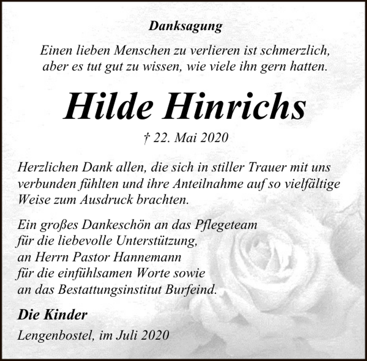 <p>Danksagung<br />Einen lieben Menschen zu verlieren ist schmerzlich,<br />aber es tut gut zu wissen, wie viele ihn gern hatten.</p><p>Hilde Hinrichs<br />† 22. Mai 2020</p><p>Herzlichen Dank allen, die sich in stiller Trauer mit uns<br />verbunden fühlten und ihre Anteilnahme auf so vielfältige<br />Weise zum Ausdruck brachten.<br />Ein großes Dankeschön an das Pflegeteam<br />für die liebevolle Unterstützung,<br />an Herrn Pastor Hannemann<br />für die einfühlsamen Worte sowie<br />an das Bestattungsinstitut Burfeind.</p><p>Die Kinder<br />Lengenbostel, im Juli 2020</p>