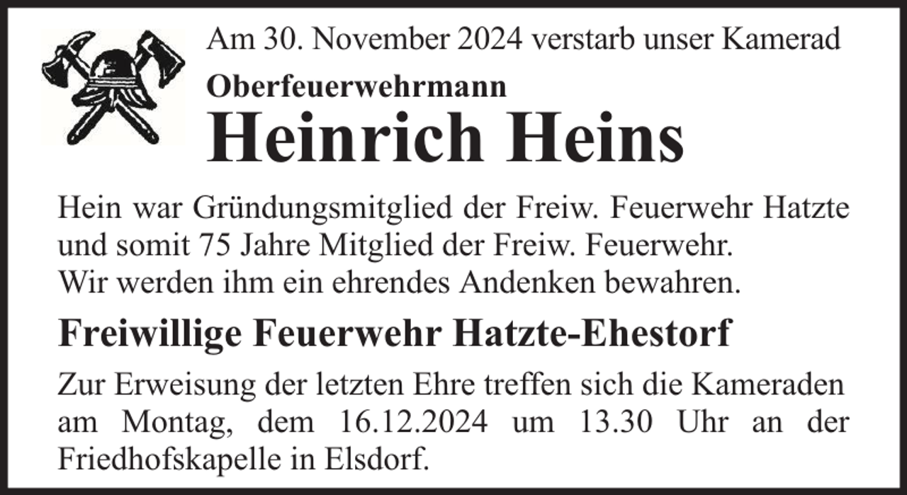 <p>Am 30. November 2024 verstarb unser Kamerad<br />Oberfeuerwehrmann</p><p>Heinrich Heins</p><p>Hein war Gründungsmitglied der Freiw. Feuerwehr Hatzte<br />und somit 75 Jahre Mitglied der Freiw. Feuerwehr.<br />Wir werden ihm ein ehrendes Andenken bewahren.</p><p>Freiwillige Feuerwehr Hatzte-Ehestorf<br />Zur Erweisung der letzten Ehre treffen sich die Kameraden<br />am Montag, dem 16.12.2024 um 13.30 Uhr an der<br />Friedhofskapelle in Elsdorf.</p>