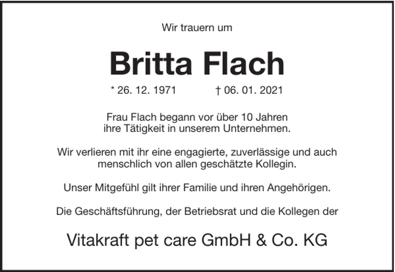 <p>Wir trauern um</p><p>Britta Flach<br />* 26. 12. 1971</p><p>† 06. 01. 2021</p><p>Frau Flach begann vor über 10 Jahren<br />ihre Tätigkeit in unserem Unternehmen.<br />Wir verlieren mit ihr eine engagierte, zuverlässige und auch<br />menschlich von allen geschätzte Kollegin.<br />Unser Mitgefühl gilt ihrer Familie und ihren Angehörigen.<br />Die Geschäftsführung, der Betriebsrat und die Kollegen der</p><p>Vitakraft pet care GmbH &amp; Co. KG</p>