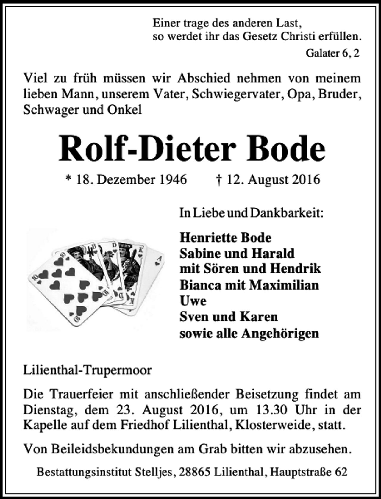 <p>Einer trage des anderen Last,<br />so werdet ihr das Gesetz Christi erfüllen.<br />Galater 6, 2</p><p>Viel zu früh müssen wir Abschied nehmen von meinem<br />lieben Mann, unserem Vater, Schwiegervater, Opa, Bruder,<br />Schwager und Onkel</p><p>Rolf-Dieter Bode<br />* 18. Dezember 1946</p><p>† 12. August 2016</p><p>In Liebe und Dankbarkeit:<br />Henriette Bode<br />Sabine und Harald<br />mit Sören und Hendrik<br />Bianca mit Maximilian<br />Uwe<br />Sven und Karen<br />sowie alle Angehörigen<br />Lilienthal-Trupermoor<br />Die Trauerfeier mit anschließender Beisetzung findet am<br />Dienstag, dem 23. August 2016, um 13.30 Uhr in der<br />Kapelle auf dem Friedhof Lilienthal, Klosterweide, statt.<br />Von Beileidsbekundungen am Grab bitten wir abzusehen.<br />Bestattungsinstitut Stelljes, 28865 Lilienthal, Hauptstraße 62</p>