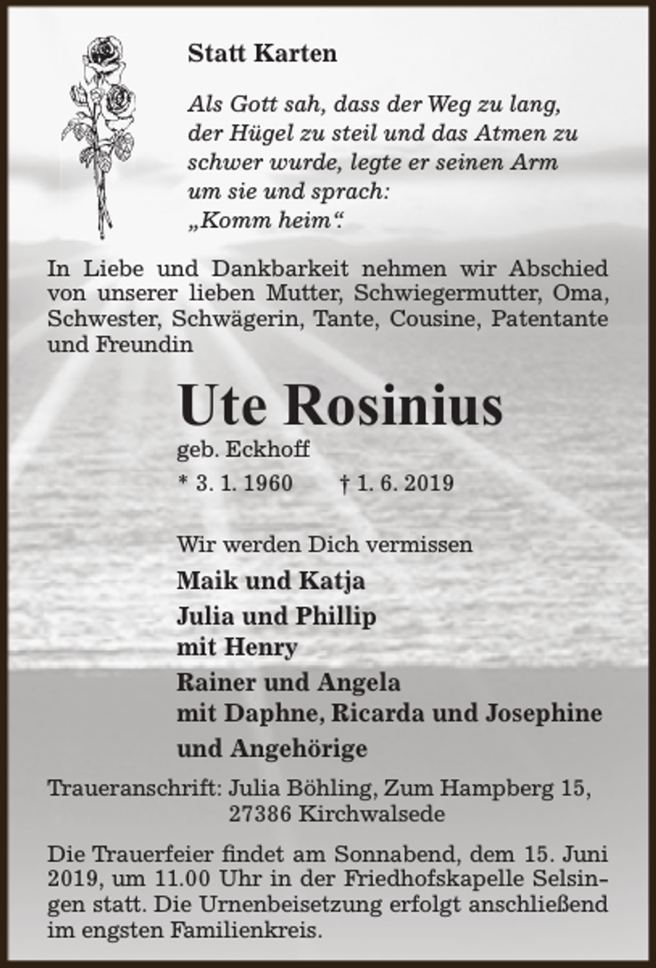 <p>Statt Karten<br />Als Gott sah, dass der Weg zu lang,<br />der Hügel zu steil und das Atmen zu<br />schwer wurde, legte er seinen Arm<br />um sie und sprach:<br />„Komm heim“.<br />In Liebe und Dankbarkeit nehmen wir Abschied<br />von unserer lieben Mutter, Schwiegermutter, Oma,<br />Schwester, Schwägerin, Tante, Cousine, Patentante<br />und Freundin</p><p>Ute Rosinius<br />geb. Eckhoff<br />* 3. 1. 1960</p><p>† 1. 6. 2019</p><p>Wir werden Dich vermissen</p><p>Maik und Katja<br />Julia und Phillip<br />mit Henry<br />Rainer und Angela<br />mit Daphne, Ricarda und Josephine<br />und Angehörige<br />Traueranschrift: Julia Böhling, Zum Hampberg 15,<br />27386 Kirchwalsede<br />Die Trauerfeier findet am Sonnabend, dem 15. Juni<br />2019, um 11.00 Uhr in der Friedhofskapelle Selsingen statt. Die Urnenbeisetzung erfolgt anschließend<br />im engsten Familienkreis.</p>
