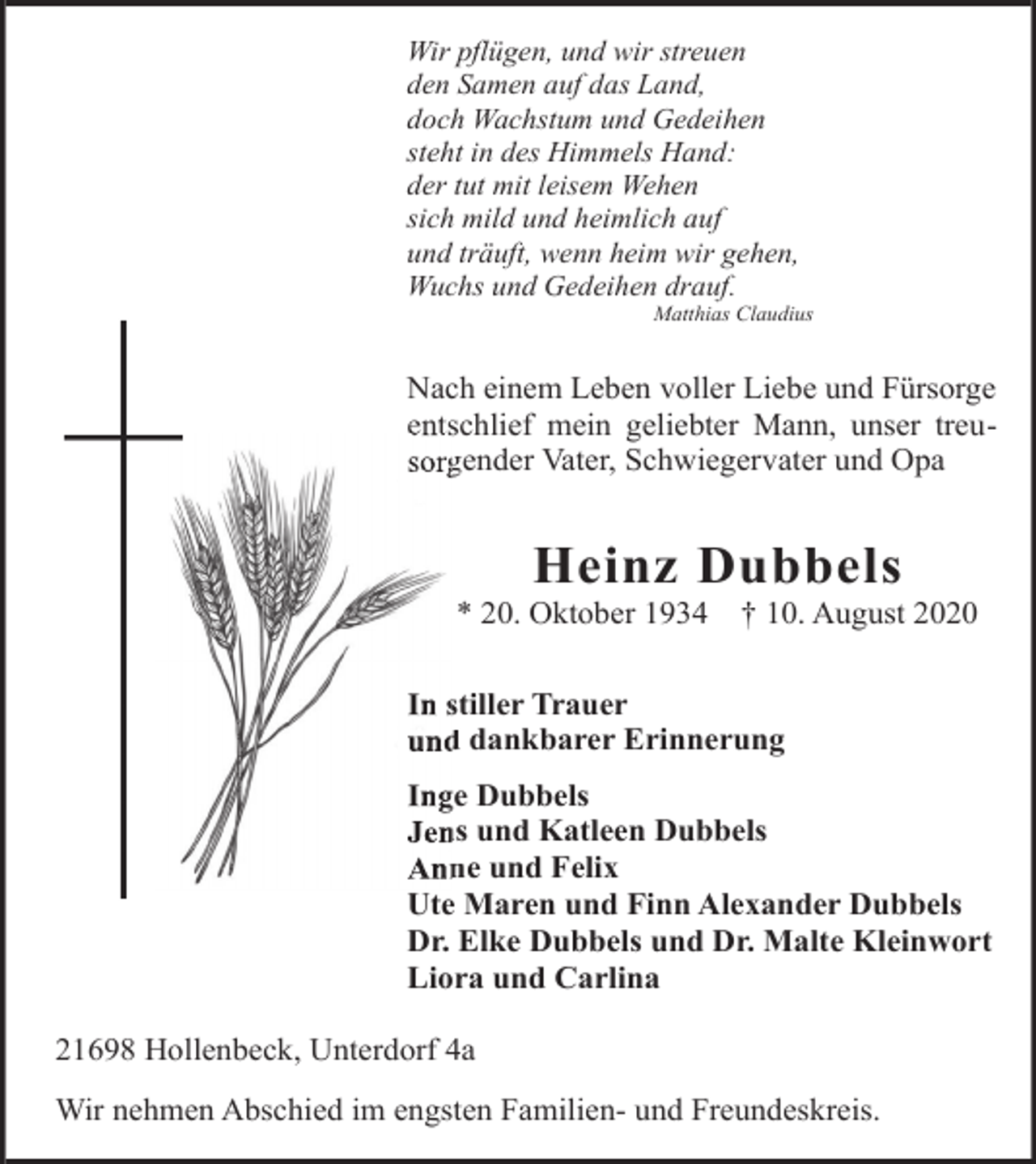 <p>Wir pflügen, und wir streuen<br />den Samen auf das Land,<br />doch Wachstum und Gedeihen<br />steht in des Himmels Hand:<br />der tut mit leisem Wehen<br />sich mild und heimlich auf<br />und träuft, wenn heim wir gehen,<br />Wuchs und Gedeihen drauf.</p><p>Matthias Claudius</p><p>Nach einem Leben voller Liebe und Fürsorge<br />entschlief mein geliebter Mann, unser treuents<br />sorg<br />gender Vater, Schwiegervater und Opa</p><p>Heinz Dubbels</p><p>* 20. Oktober 1934</p><p>† 10. August 2020</p><p>In sstiller Trauer<br />und<br />d dankbarer Erinnerung<br />Ing<br />ge Dubbels<br />Jen<br />ns und Katleen Dubbels<br />Ann<br />ne und Felix<br />Ute Maren und Finn Alexander Dubbels<br />Dr. Elke Dubbels und Dr. Malte Kleinwort<br />Liora und Carlina<br />21698 Hollenbeck, Unterdorf 4a<br />Wir nehmen Abschied im engsten Familien- und Freundeskreis.</p>