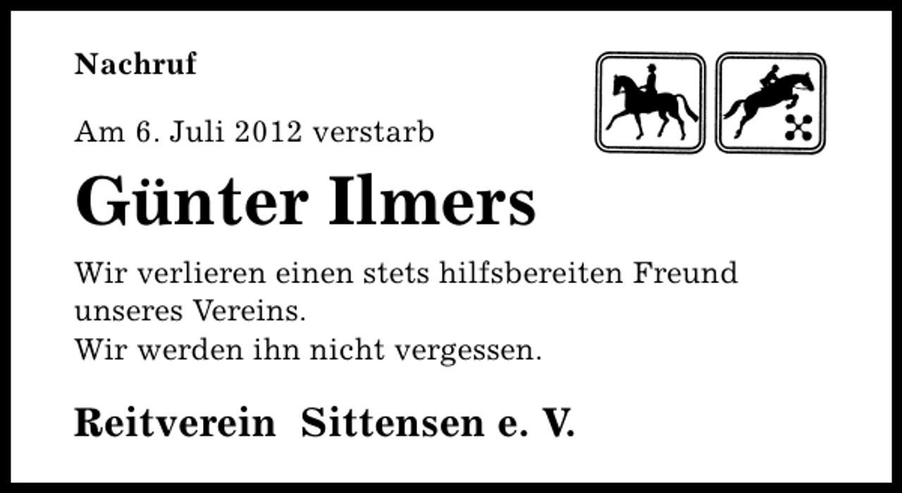 <p>Nachruf<br />Am 6. Juli 2012 verstarb</p><p>Günter Ilmers<br />Wir verlieren einen stets hilfsbereiten Freund<br />unseres Vereins.<br />Wir werden ihn nicht vergessen.</p><p>Reitverein Sittensen e. V.</p>