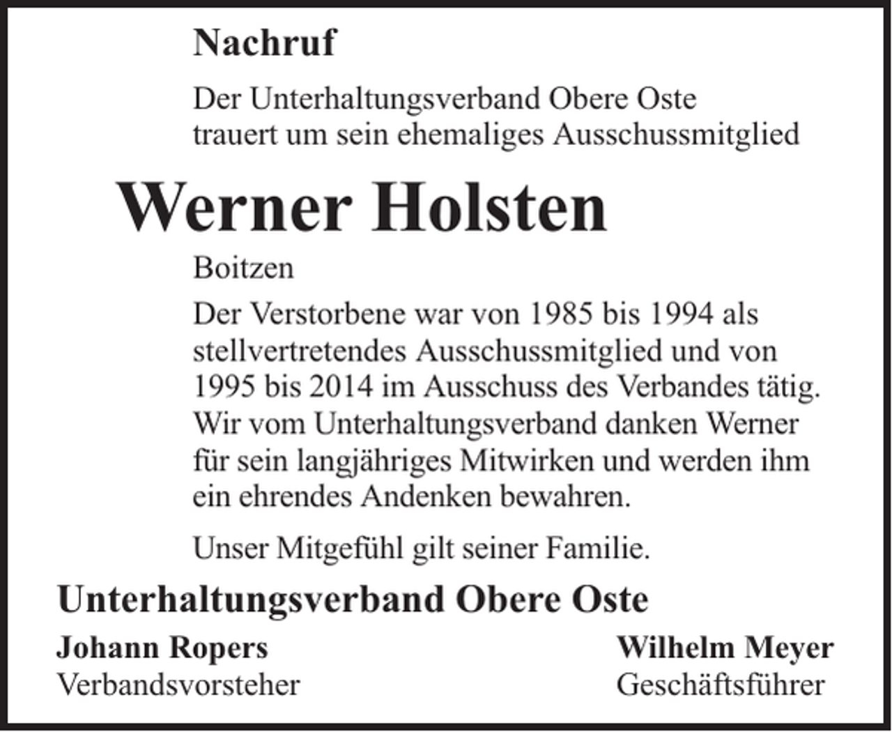 <p>Nachruf<br />Der Unterhaltungsverband Obere Oste<br />trauert um sein ehemaliges Ausschussmitglied</p><p>Werner Holsten</p><p>Boitzen<br />Der Verstorbene war von 1985 bis 1994 als<br />stellvertretendes Ausschussmitglied und von<br />1995 bis 2014 im Ausschuss des Verbandes tätig.<br />Wir vom Unterhaltungsverband danken Werner<br />für sein langjähriges Mitwirken und werden ihm<br />ein ehrendes Andenken bewahren.<br />Unser Mitgefühl gilt seiner Familie.</p><p>Unterhaltungsverband Obere Oste<br />Johann Ropers<br />Verbandsvorsteher</p><p>Wilhelm Meyer<br />Geschäftsführer</p>