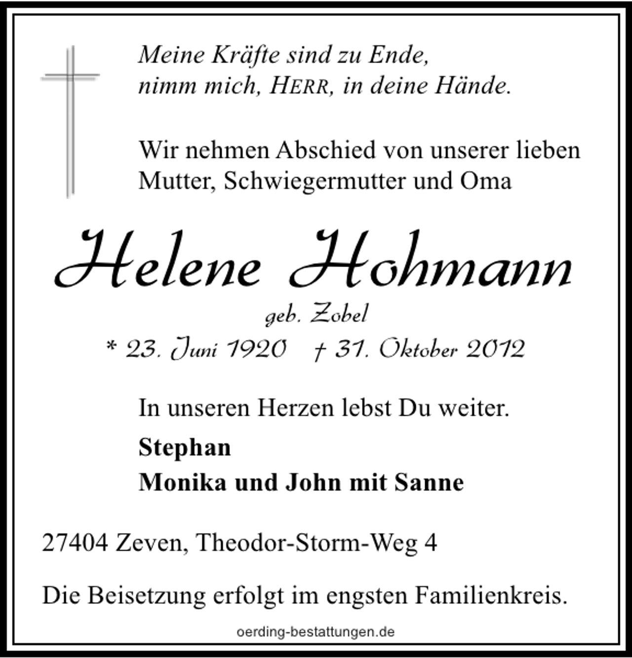 <p>Meine Kräfte sind zu Ende,<br />nimm mich, HERR, in deine Hände.<br />Wir nehmen Abschied von unserer lieben<br />Mutter, Schwiegermutter und Oma</p><p>Helene Hohmann<br />geb. Zobel<br />* 23. Juni 1920 † 31. Oktober 2012<br />In unseren Herzen lebst Du weiter.<br />Stephan<br />Monika und John mit Sanne<br />27404 Zeven, Theodor-Storm-Weg 4<br />Die Beisetzung erfolgt im engsten Familienkreis.<br />oerding-bestattungen.de</p>
