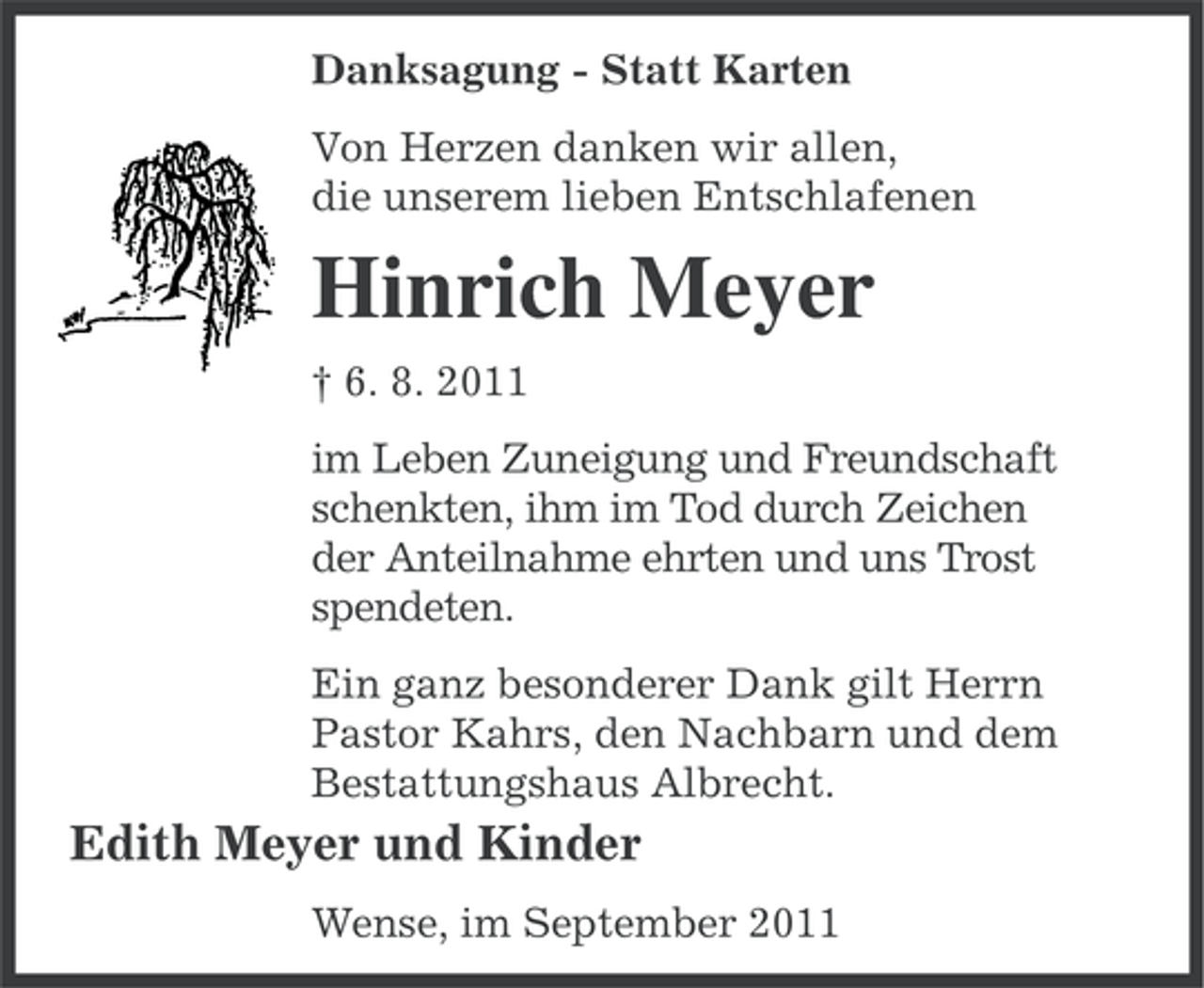 <p>Danksagung - Statt Karten<br />Von Herzen danken wir allen,<br />die unserem lieben Entschlafenen</p><p>Hinrich Meyer<br />† 6. 8. 2011<br />im Leben Zuneigung und Freundschaft<br />schenkten, ihm im Tod durch Zeichen<br />der Anteilnahme ehrten und uns Trost<br />spendeten.<br />Ein ganz besonderer Dank gilt Herrn<br />Pastor Kahrs, den Nachbarn und dem<br />Bestattungshaus Albrecht.</p><p>Edith Meyer und Kinder<br />Wense, im September 2011</p>