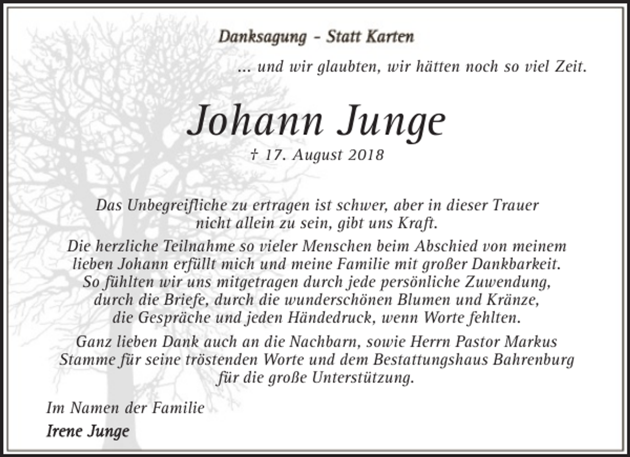 <p>... und wir glaubten, wir hätten noch so viel Zeit.</p><p>Johann Junge<br />† 17. August 2018</p><p>Das Unbegreiﬂiche zu ertragen ist schwer, aber in dieser Trauer<br />nicht allein zu sein, gibt uns Kraft.<br />Die herzliche Teilnahme so vieler Menschen beim Abschied von meinem<br />lieben Johann erfüllt mich und meine Familie mit großer Dankbarkeit.<br />So fühlten wir uns mitgetragen durch jede persönliche Zuwendung,<br />durch die Briefe, durch die wunderschönen Blumen und Kränze,<br />die Gespräche und jeden Händedruck, wenn Worte fehlten.<br />Ganz lieben Dank auch an die Nachbarn, sowie Herrn Pastor Markus<br />Stamme für seine tröstenden Worte und dem Bestattungshaus Bahrenburg<br />für die große Unterstützung.<br />Im Namen der Familie</p>