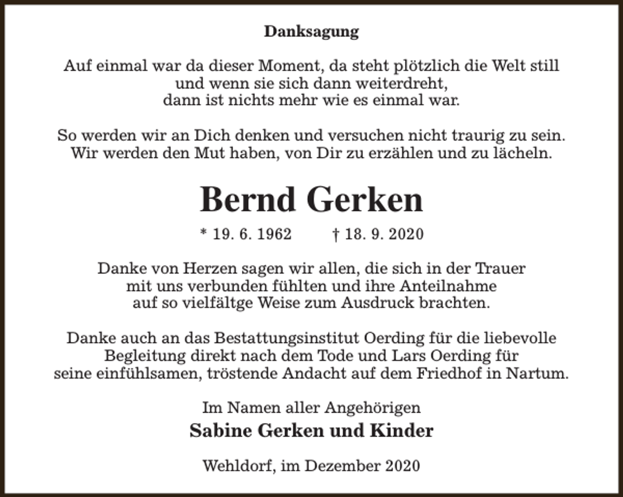 <p>Danksagung<br />Auf einmal war da dieser Moment, da steht plötzlich die Welt still<br />und wenn sie sich dann weiterdreht,<br />dann ist nichts mehr wie es einmal war.<br />So werden wir an Dich denken und versuchen nicht traurig zu sein.<br />Wir werden den Mut haben, von Dir zu erzählen und zu lächeln.</p><p>Bernd Gerken</p><p>* 19. 6. 1962</p><p>† 18. 9. 2020</p><p>Danke von Herzen sagen wir allen, die sich in der Trauer<br />mit uns verbunden fühlten und ihre Anteilnahme<br />auf so vielfältge Weise zum Ausdruck brachten.<br />Danke auch an das Bestattungsinstitut Oerding für die liebevolle<br />Begleitung direkt nach dem Tode und Lars Oerding für<br />seine einfühlsamen, tröstende Andacht auf dem Friedhof in Nartum.<br />Im Namen aller Angehörigen</p><p>Sabine Gerken und Kinder<br />Wehldorf, im Dezember 2020</p>