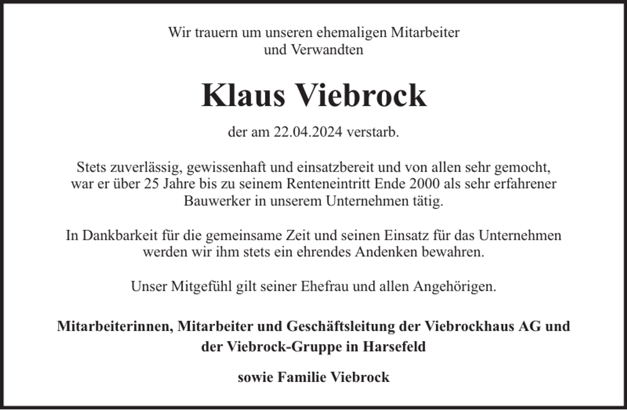 <p>Wir trauern um unseren ehemaligen Mitarbeiter<br />und Verwandten</p><p>Klaus Viebrock<br />der am 22.04.2024 verstarb.<br />Stets zuverlässig, gewissenhaft und einsatzbereit und von allen sehr gemocht,<br />war er über 25 Jahre bis zu seinem Renteneintritt Ende 2000 als sehr erfahrener<br />Bauwerker in unserem Unternehmen tätig.<br />In Dankbarkeit für die gemeinsame Zeit und seinen Einsatz für das Unternehmen<br />werden wir ihm stets ein ehrendes Andenken bewahren.<br />Unser Mitgefühl gilt seiner Ehefrau und allen Angehörigen.<br />Mitarbeiterinnen, Mitarbeiter und Geschäftsleitung der Viebrockhaus AG und<br />der Viebrock-Gruppe in Harsefeld<br />sowie Familie Viebrock</p>
