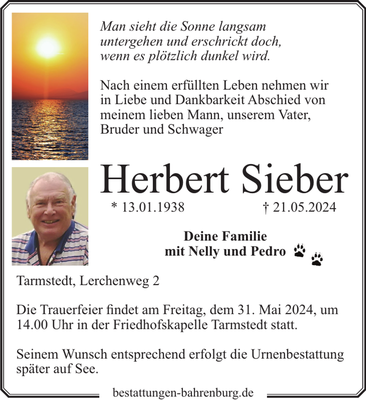 <p>Man sieht die Sonne langsam<br />untergehen und erschrickt doch,<br />wenn es plötzlich dunkel wird.<br />Nach einem erfüllten Leben nehmen wir<br />in Liebe und Dankbarkeit Abschied von<br />meinem lieben Mann, unserem Vater,<br />Bruder und Schwager</p><p>Herbert Sieber<br />* 13.01.1938</p><p>† 21.05.2024</p><p>Deine Familie<br />mit Nelly und Pedro<br />Tarmstedt, Lerchenweg 2<br />Die Trauerfeier findet am Freitag, dem 31. Mai 2024, um<br />14.00 Uhr in der Friedhofskapelle Tarmstedt statt.<br />Seinem Wunsch entsprechend erfolgt die Urnenbestattung<br />später auf See.<br />bestattungen-bahrenburg.de</p>