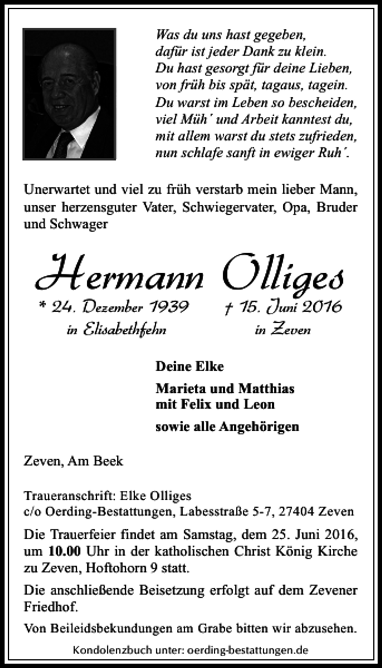<p>Was du uns hast gegeben,<br />dafür ist jeder Dank zu klein.<br />Du hast gesorgt für deine Lieben,<br />von früh bis spät, tagaus, tagein.<br />Du warst im Leben so bescheiden,<br />viel Müh´ und Arbeit kanntest du,<br />mit allem warst du stets zufrieden,<br />nun schlafe sanft in ewiger Ruh´.<br />Unerwartet und viel zu früh verstarb mein lieber Mann,<br />unser herzensguter Vater, Schwiegervater, Opa, Bruder<br />und Schwager</p><p>Hermann Olliges<br />* 24. Dezember 1939<br />in Elisabethfehn</p><p>† 15. Juni 2016<br />in Zeven</p><p>Deine Elke<br />Marieta und Matthias<br />mit Felix und Leon<br />sowie alle Angehörigen<br />Zeven, Am Beek<br />Traueranschrift: Elke Olliges<br />c/o Oerding-Bestattungen, Labesstraße 5-7, 27404 Zeven</p><p>Die Trauerfeier findet am Samstag, dem 25. Juni 2016,<br />um 10.00 Uhr in der katholischen Christ König Kirche<br />zu Zeven, Hoftohorn 9 statt.<br />Die anschließende Beisetzung erfolgt auf dem Zevener<br />Friedhof.<br />Von Beileidsbekundungen am Grabe bitten wir abzusehen.<br />Kondolenzbuch unter: oerding-bestattungen.de</p>