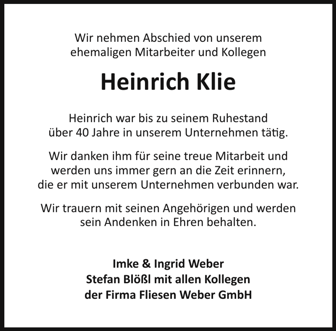 <p>Wir nehmen Abschied von unserem<br />ehemaligen Mitarbeiter und Kollegen</p><p>Heinrich Klie<br />Heinrich war bis zu seinem Ruhestand<br />über 40 Jahre in unserem Unternehmen tätig.<br />Wir danken ihm für seine treue Mitarbeit und<br />werden uns immer gern an die Zeit erinnern,<br />die er mit unserem Unternehmen verbunden war.<br />Wir trauern mit seinen Angehörigen und werden<br />sein Andenken in Ehren behalten.<br />Imke &amp; Ingrid Weber<br />Stefan Blößl mit allen Kollegen<br />der Firma Fliesen Weber GmbH</p>